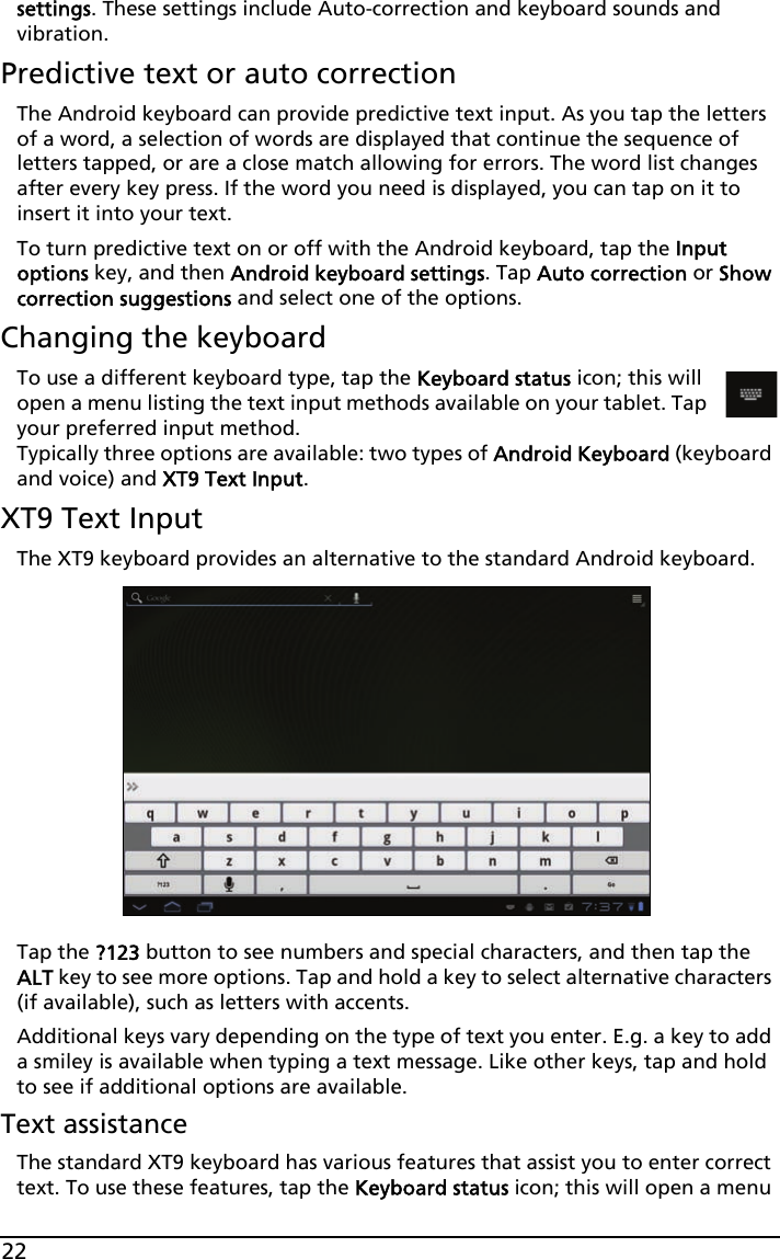 22settings. These settings include Auto-correction and keyboard sounds and vibration.Predictive text or auto correctionThe Android keyboard can provide predictive text input. As you tap the letters of a word, a selection of words are displayed that continue the sequence of letters tapped, or are a close match allowing for errors. The word list changes after every key press. If the word you need is displayed, you can tap on it to insert it into your text.To turn predictive text on or off with the Android keyboard, tap the Input options key, and then Android keyboard settings. Tap Auto correction or Show correction suggestions and select one of the options.Changing the keyboardTo use a different keyboard type, tap the Keyboard status icon; this will open a menu listing the text input methods available on your tablet. Tap your preferred input method.  Typically three options are available: two types of Android Keyboard (keyboard and voice) and XT9 Text Input.XT9 Text InputThe XT9 keyboard provides an alternative to the standard Android keyboard. Tap the ?123 button to see numbers and special characters, and then tap the ALT key to see more options. Tap and hold a key to select alternative characters (if available), such as letters with accents.Additional keys vary depending on the type of text you enter. E.g. a key to add a smiley is available when typing a text message. Like other keys, tap and hold to see if additional options are available.Text assistanceThe standard XT9 keyboard has various features that assist you to enter correct text. To use these features, tap the Keyboard status icon; this will open a menu 