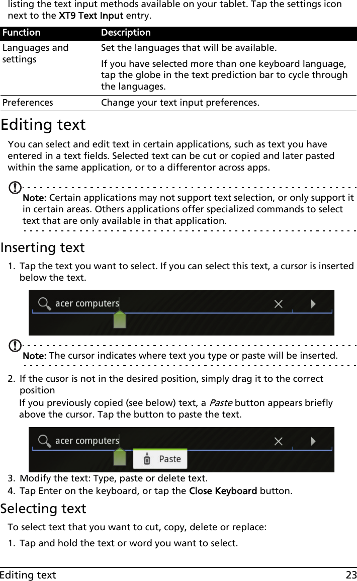 23Editing textlisting the text input methods available on your tablet. Tap the settings icon next to the XT9 Text Input entry.Editing textYou can select and edit text in certain applications, such as text you have entered in a text fields. Selected text can be cut or copied and later pasted within the same application, or to a differentor across apps. Note: Certain applications may not support text selection, or only support it in certain areas. Others applications offer specialized commands to select text that are only available in that application.Inserting text 1. Tap the text you want to select. If you can select this text, a cursor is inserted below the text.Note: The cursor indicates where text you type or paste will be inserted. 2. If the cusor is not in the desired position, simply drag it to the correct positionIf you previously copied (see below) text, a Paste button appears briefly above the cursor. Tap the button to paste the text.3. Modify the text: Type, paste or delete text.4. Tap Enter on the keyboard, or tap the Close Keyboard button.Selecting textTo select text that you want to cut, copy, delete or replace:1. Tap and hold the text or word you want to select.Function DescriptionLanguages and settingsSet the languages that will be available.If you have selected more than one keyboard language, tap the globe in the text prediction bar to cycle through the languages.Preferences Change your text input preferences.