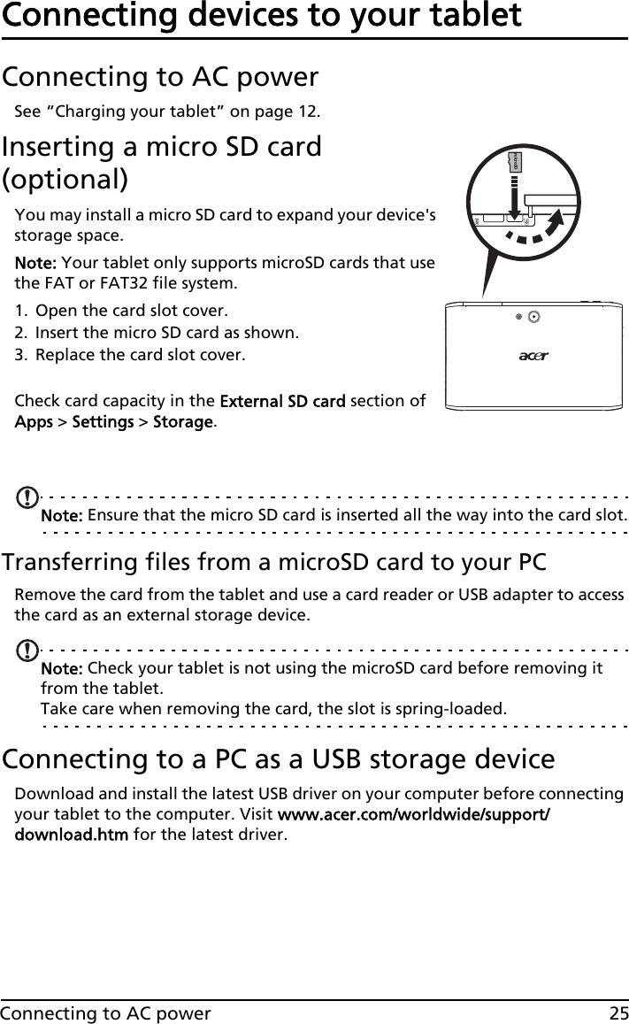 25Connecting to AC powerConnecting devices to your tabletConnecting to AC powerSee “Charging your tablet” on page 12.Inserting a micro SD card (optional)microSDYou may install a micro SD card to expand your device&apos;s storage space.Note: Your tablet only supports microSD cards that use the FAT or FAT32 file system.1. Open the card slot cover.2. Insert the micro SD card as shown.3. Replace the card slot cover. Check card capacity in the External SD card section of Apps &gt; Settings &gt; Storage.  Note: Ensure that the micro SD card is inserted all the way into the card slot.Transferring files from a microSD card to your PCRemove the card from the tablet and use a card reader or USB adapter to access the card as an external storage device.Note: Check your tablet is not using the microSD card before removing it from the tablet. Take care when removing the card, the slot is spring-loaded.Connecting to a PC as a USB storage deviceDownload and install the latest USB driver on your computer before connecting your tablet to the computer. Visit www.acer.com/worldwide/support/download.htm for the latest driver.