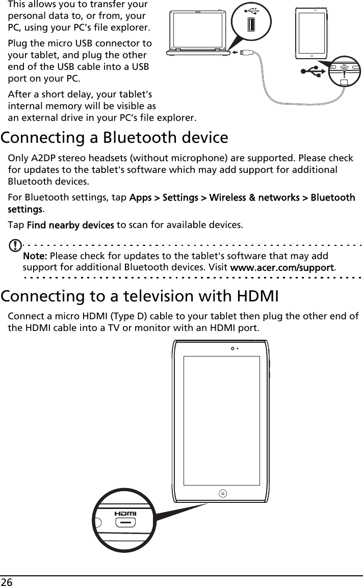 26This allows you to transfer your personal data to, or from, your PC, using your PC’s file explorer.Plug the micro USB connector to your tablet, and plug the other end of the USB cable into a USB port on your PC.After a short delay, your tablet&apos;s internal memory will be visible as an external drive in your PC’s file explorer.Connecting a Bluetooth deviceOnly A2DP stereo headsets (without microphone) are supported. Please check for updates to the tablet&apos;s software which may add support for additional Bluetooth devices. For Bluetooth settings, tap Apps &gt; Settings &gt; Wireless &amp; networks &gt; Bluetooth settings. Tap Find nearby devices to scan for available devices.Note: Please check for updates to the tablet&apos;s software that may add support for additional Bluetooth devices. Visit www.acer.com/support.Connecting to a television with HDMIConnect a micro HDMI (Type D) cable to your tablet then plug the other end of the HDMI cable into a TV or monitor with an HDMI port.