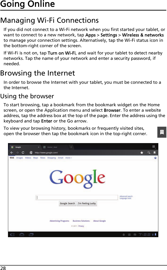 28Going OnlineManaging Wi-Fi ConnectionsIf you did not connect to a Wi-Fi network when you first started your tablet, or want to connect to a new network, tap Apps &gt; Settings &gt; Wireless &amp; networks to manage your connection settings. Alternatively, tap the Wi-Fi status icon in the bottom-right corner of the screen.If Wi-Fi is not on, tap Turn on Wi-Fi, and wait for your tablet to detect nearby networks. Tap the name of your network and enter a security password, if needed. Browsing the InternetIn order to browse the Internet with your tablet, you must be connected to a the Internet.Using the browserTo start browsing, tap a bookmark from the bookmark widget on the Home screen, or open the Application menu and select Browser. To enter a website address, tap the address box at the top of the page. Enter the address using the keyboard and tap Enter or the Go arrow.To view your browsing history, bookmarks or frequently visited sites, open the browser then tap the bookmark icon in the top-right corner. 