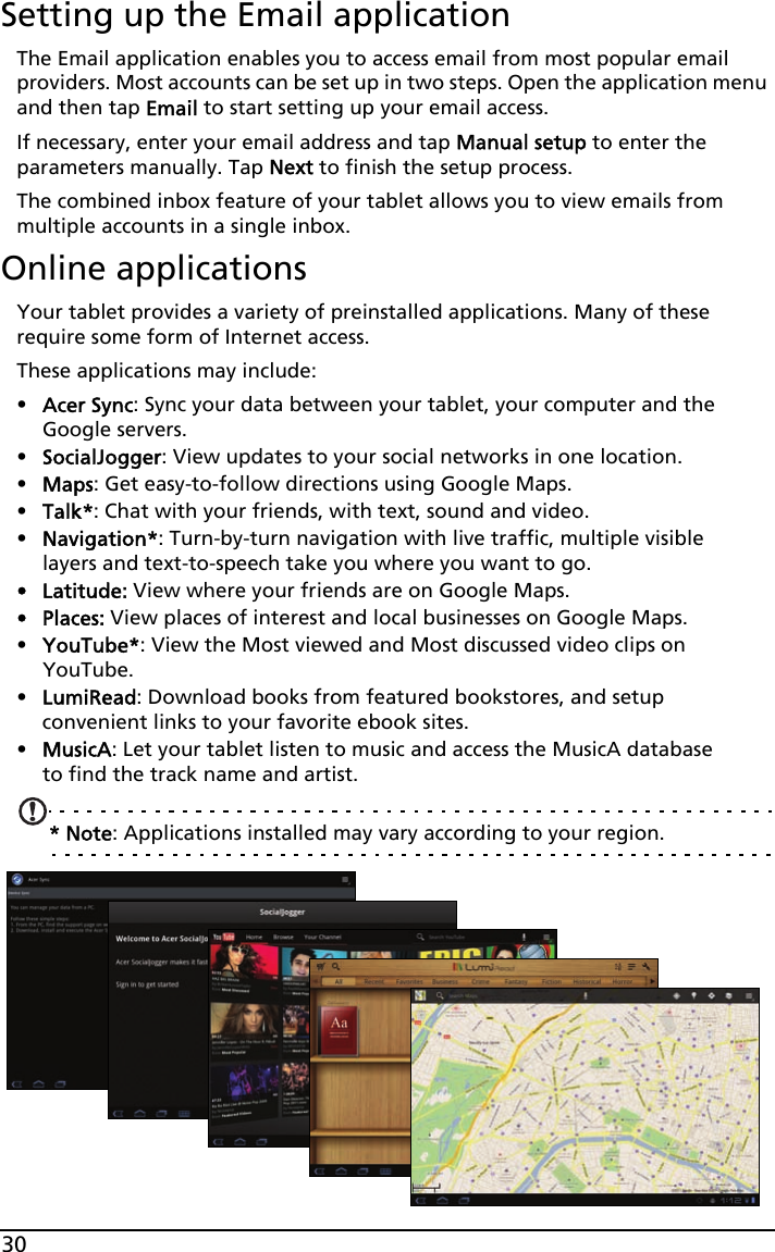 30Setting up the Email applicationThe Email application enables you to access email from most popular email providers. Most accounts can be set up in two steps. Open the application menu and then tap Email to start setting up your email access.If necessary, enter your email address and tap Manual setup to enter the parameters manually. Tap Next to finish the setup process.The combined inbox feature of your tablet allows you to view emails from multiple accounts in a single inbox.Online applicationsYour tablet provides a variety of preinstalled applications. Many of these require some form of Internet access. These applications may include:•Acer Sync: Sync your data between your tablet, your computer and the Google servers.•SocialJogger: View updates to your social networks in one location.•Maps: Get easy-to-follow directions using Google Maps.•Talk*: Chat with your friends, with text, sound and video.•Navigation*: Turn-by-turn navigation with live traffic, multiple visible layers and text-to-speech take you where you want to go.• Latitude: View where your friends are on Google Maps.•Places: View places of interest and local businesses on Google Maps.•YouTube*: View the Most viewed and Most discussed video clips on YouTube.•LumiRead: Download books from featured bookstores, and setup convenient links to your favorite ebook sites.•MusicA: Let your tablet listen to music and access the MusicA database to find the track name and artist.* Note: Applications installed may vary according to your region.