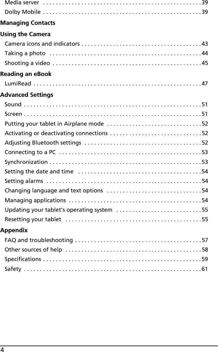 4Media server  . . . . . . . . . . . . . . . . . . . . . . . . . . . . . . . . . . . . . . . . . . . . . . . . . . 39Dolby Mobile  . . . . . . . . . . . . . . . . . . . . . . . . . . . . . . . . . . . . . . . . . . . . . . . . . . 39Managing ContactsUsing the CameraCamera icons and indicators . . . . . . . . . . . . . . . . . . . . . . . . . . . . . . . . . . . . . . 43Taking a photo   . . . . . . . . . . . . . . . . . . . . . . . . . . . . . . . . . . . . . . . . . . . . . . . . 44Shooting a video  . . . . . . . . . . . . . . . . . . . . . . . . . . . . . . . . . . . . . . . . . . . . . . .45Reading an eBookLumiRead  . . . . . . . . . . . . . . . . . . . . . . . . . . . . . . . . . . . . . . . . . . . . . . . . . . . . .47Advanced SettingsSound  . . . . . . . . . . . . . . . . . . . . . . . . . . . . . . . . . . . . . . . . . . . . . . . . . . . . . . . .51Screen . . . . . . . . . . . . . . . . . . . . . . . . . . . . . . . . . . . . . . . . . . . . . . . . . . . . . . . .51Putting your tablet in Airplane mode  . . . . . . . . . . . . . . . . . . . . . . . . . . . . . . 52Activating or deactivating connections  . . . . . . . . . . . . . . . . . . . . . . . . . . . . .52Adjusting Bluetooth settings  . . . . . . . . . . . . . . . . . . . . . . . . . . . . . . . . . . . . . 52Connecting to a PC  . . . . . . . . . . . . . . . . . . . . . . . . . . . . . . . . . . . . . . . . . . . . .53Synchronization . . . . . . . . . . . . . . . . . . . . . . . . . . . . . . . . . . . . . . . . . . . . . . . .53Setting the date and time   . . . . . . . . . . . . . . . . . . . . . . . . . . . . . . . . . . . . . . . 54Setting alarms  . . . . . . . . . . . . . . . . . . . . . . . . . . . . . . . . . . . . . . . . . . . . . . . . . 54Changing language and text options   . . . . . . . . . . . . . . . . . . . . . . . . . . . . . . 54Managing applications  . . . . . . . . . . . . . . . . . . . . . . . . . . . . . . . . . . . . . . . . . .54Updating your tablet’s operating system   . . . . . . . . . . . . . . . . . . . . . . . . . . .55Resetting your tablet   . . . . . . . . . . . . . . . . . . . . . . . . . . . . . . . . . . . . . . . . . . .55AppendixFAQ and troubleshooting . . . . . . . . . . . . . . . . . . . . . . . . . . . . . . . . . . . . . . . . 57Other sources of help  . . . . . . . . . . . . . . . . . . . . . . . . . . . . . . . . . . . . . . . . . . . 58Specifications . . . . . . . . . . . . . . . . . . . . . . . . . . . . . . . . . . . . . . . . . . . . . . . . . . 59Safety  . . . . . . . . . . . . . . . . . . . . . . . . . . . . . . . . . . . . . . . . . . . . . . . . . . . . . . . . 61