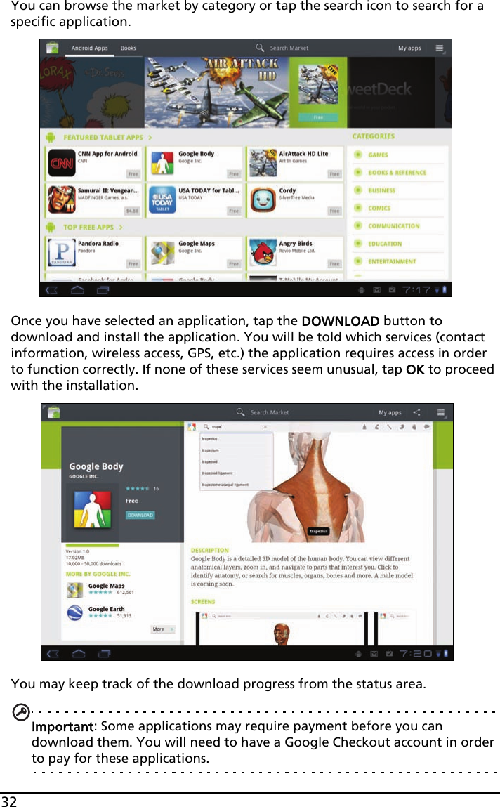 32You can browse the market by category or tap the search icon to search for a specific application.Once you have selected an application, tap the DOWNLOAD button to download and install the application. You will be told which services (contact information, wireless access, GPS, etc.) the application requires access in order to function correctly. If none of these services seem unusual, tap OK to proceed with the installation.You may keep track of the download progress from the status area.Important: Some applications may require payment before you can download them. You will need to have a Google Checkout account in order to pay for these applications.