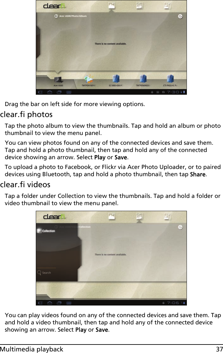 37Multimedia playbackDrag the bar on left side for more viewing options.clear.fi photosTap the photo album to view the thumbnails. Tap and hold an album or photo thumbnail to view the menu panel.You can view photos found on any of the connected devices and save them. Tap and hold a photo thumbnail, then tap and hold any of the connected device showing an arrow. Select Play or Save.To upload a photo to Facebook, or Flickr via Acer Photo Uploader, or to paired devices using Bluetooth, tap and hold a photo thumbnail, then tap Share.clear.fi videosTap a folder under Collection to view the thumbnails. Tap and hold a folder or video thumbnail to view the menu panel.You can play videos found on any of the connected devices and save them. Tap and hold a video thumbnail, then tap and hold any of the connected device showing an arrow. Select Play or Save.