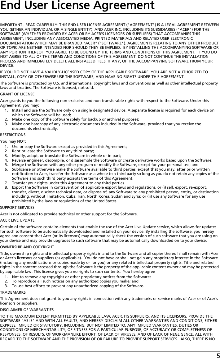 5End User License AgreementIMPORTANT - READ CAREFULLY: THIS END USER LICENSE AGREEMENT (&quot;AGREEMENT&quot;) IS A LEGAL AGREEMENT BETWEEN YOU (EITHER AN INDIVIDUAL OR A SINGLE ENTITY), AND ACER INC. INCLUDING ITS SUBSIDIARIES (&quot;ACER&quot;) FOR THE SOFTWARE (WHETHER PROVIDED BY ACER OR BY ACER&apos;S LICENSORS OR SUPPLIERS) THAT ACCOMPANIES THIS AGREEMENT, INCLUDING ANY ASSOCIATED MEDIA, PRINTED MATERIALS AND RELATED USER ELECTRONIC DOCUMENTATION WHICH MAY BE BRANDED &quot;ACER&quot; (&quot;SOFTWARE&quot;). AGREEMENTS RELATING TO ANY OTHER PRODUCT OR TOPIC ARE NEITHER INTENDED NOR SHOULD THEY BE IMPLIED.  BY INSTALLING THE ACCOMPANYING SOFTWARE OR ANY PORTION THEREOF, YOU AGREE TO BE BOUND BY THE TERMS AND CONDITIONS OF THIS AGREEMENT.  IF YOU DO NOT AGREE TO ALL OF THE TERMS AND CONDITIONS OF THIS AGREEMENT, DO NOT CONTINUE THE INSTALLATION PROCESS AND IMMEDIATELY DELETE ALL INSTALLED FILES, IF ANY, OF THE ACCOMPANYING SOFTWARE FROM YOUR DEVICE.IF YOU DO NOT HAVE A VALIDLY-LICENSED COPY OF THE APPLICABLE SOFTWARE, YOU ARE NOT AUTHORIZED TO INSTALL, COPY OR OTHERWISE USE THE SOFTWARE, AND HAVE NO RIGHTS UNDER THIS AGREEMENT.The Software is protected by U.S. and international copyright laws and conventions as well as other intellectual property laws and treaties. The Software is licensed, not sold.GRANT OF LICENSEAcer grants to you the following non-exclusive and non-transferable rights with respect to the Software. Under this Agreement, you may:1. Install and use the Software only on a single designated device. A separate license is required for each device on which the Software will be used;2. Make one copy of the Software solely for backup or archival purposes;3. Make one hardcopy of any electronic documents included in the Software, provided that you receive the documents electronically.RESTRICTIONSYou may NOT:1. Use or copy the Software except as provided in this Agreement;2. Rent or lease the Software to any third party;3. Modify, adapt, or translate the Software in whole or in part;4. Reverse engineer, decompile, or disassemble the Software or create derivative works based upon the Software;5. Merge the Software with any other program or modify the Software, except for your personal use; and6. Sublicense or otherwise make the Software available to third parties, except that you may, after prior written notification to Acer, transfer the Software as a whole to a third party so long as you do not retain any copies of the Software and such third party accepts the terms of this Agreement.7. Transfer your rights under this Agreement to any third parties.8. Export the Software in contravention of applicable export laws and regulations, or (i) sell, export, re-export, transfer, divert, disclose technical data, or dispose of, any Software to any prohibited person, entity, or destination including, without limitation, Cuba, Iran, North Korea, Sudan and Syria; or (ii) use any Software for any use prohibited by the laws or regulations of the United States.SUPPORT SERVICESAcer is not obligated to provide technical or other support for the Software.ACER LIVE UPDATECertain of the software contains elements that enable the use of the Acer Live Update service, which allows for updates for such software to be automatically downloaded and installed on your device. By installing the software, you hereby agree and consent that Acer (or its licensors) may automatically check the version of such software that you are using on your device and may provide upgrades to such software that may be automatically downloaded on to your device.OWNERSHIP AND COPYRIGHTTitle, ownership rights and intellectual property rights in and to the Software and all copies thereof shall remain with Acer or Acer&apos;s licensors or suppliers (as applicable).  You do not have or shall not gain any proprietary interest in the Software (including any modifications or copies made by or for you) or any related intellectual property rights. Title and related rights in the content accessed through the Software is the property of the applicable content owner and may be protected by applicable law. This license gives you no rights to such contents.  You hereby agree1. Not to remove any copyright or other proprietary notices from the Software;2. To reproduce all such notices on any authorized copies you make; and3. To use best efforts to prevent any unauthorized copying of the Software.TRADEMARKSThis Agreement does not grant to you any rights in connection with any trademarks or service marks of Acer or of Acer&apos;s licensors or suppliers.DISCLAIMER OF WARRANTIESTO THE MAXIMUM EXTENT PERMITTED BY APPLICABLE LAW, ACER, ITS SUPPLIERS, AND ITS LICENSORS, PROVIDE THE SOFTWARE &quot;AS IS&quot; AND WITH ALL FAULTS, AND HEREBY DISCLAIM ALL OTHER WARRANTIES AND CONDITIONS, EITHER EXPRESS, IMPLIED OR STATUTORY, INCLUDING, BUT NOT LIMITED TO, ANY IMPLIED WARRANTIES, DUTIES OR CONDITIONS OF MERCHANTABILITY, OF FITNESS FOR A PARTICULAR PURPOSE, OF ACCURACY OR COMPLETENESS OF RESPONSES, OF RESULTS, OF WORKMANLIKE EFFORT, OF LACK OF VIRUSES, AND OF LACK OF NEGLIGENCE, ALL WITH REGARD TO THE SOFTWARE AND THE PROVISION OF OR FAILURE TO PROVIDE SUPPORT SERVICES.  ALSO, THERE IS NO 