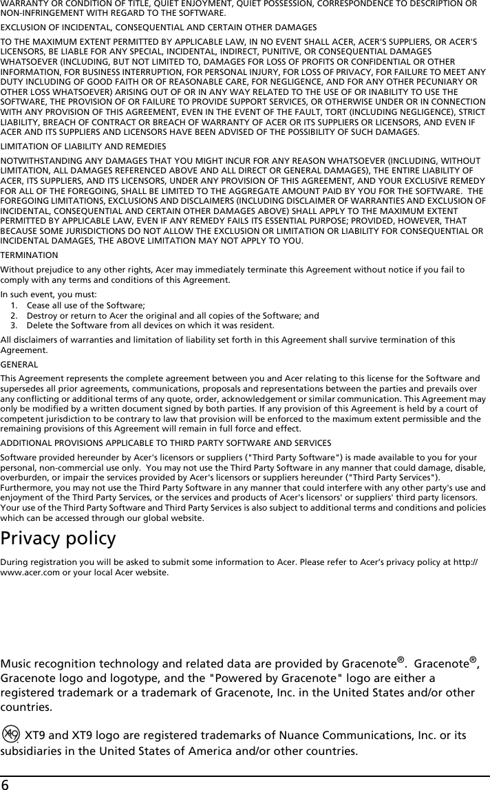 6WARRANTY OR CONDITION OF TITLE, QUIET ENJOYMENT, QUIET POSSESSION, CORRESPONDENCE TO DESCRIPTION OR NON-INFRINGEMENT WITH REGARD TO THE SOFTWARE.EXCLUSION OF INCIDENTAL, CONSEQUENTIAL AND CERTAIN OTHER DAMAGESTO THE MAXIMUM EXTENT PERMITTED BY APPLICABLE LAW, IN NO EVENT SHALL ACER, ACER&apos;S SUPPLIERS, OR ACER&apos;S LICENSORS, BE LIABLE FOR ANY SPECIAL, INCIDENTAL, INDIRECT, PUNITIVE, OR CONSEQUENTIAL DAMAGES WHATSOEVER (INCLUDING, BUT NOT LIMITED TO, DAMAGES FOR LOSS OF PROFITS OR CONFIDENTIAL OR OTHER INFORMATION, FOR BUSINESS INTERRUPTION, FOR PERSONAL INJURY, FOR LOSS OF PRIVACY, FOR FAILURE TO MEET ANY DUTY INCLUDING OF GOOD FAITH OR OF REASONABLE CARE, FOR NEGLIGENCE, AND FOR ANY OTHER PECUNIARY OR OTHER LOSS WHATSOEVER) ARISING OUT OF OR IN ANY WAY RELATED TO THE USE OF OR INABILITY TO USE THE SOFTWARE, THE PROVISION OF OR FAILURE TO PROVIDE SUPPORT SERVICES, OR OTHERWISE UNDER OR IN CONNECTION WITH ANY PROVISION OF THIS AGREEMENT, EVEN IN THE EVENT OF THE FAULT, TORT (INCLUDING NEGLIGENCE), STRICT LIABILITY, BREACH OF CONTRACT OR BREACH OF WARRANTY OF ACER OR ITS SUPPLIERS OR LICENSORS, AND EVEN IF ACER AND ITS SUPPLIERS AND LICENSORS HAVE BEEN ADVISED OF THE POSSIBILITY OF SUCH DAMAGES.LIMITATION OF LIABILITY AND REMEDIESNOTWITHSTANDING ANY DAMAGES THAT YOU MIGHT INCUR FOR ANY REASON WHATSOEVER (INCLUDING, WITHOUT LIMITATION, ALL DAMAGES REFERENCED ABOVE AND ALL DIRECT OR GENERAL DAMAGES), THE ENTIRE LIABILITY OF ACER, ITS SUPPLIERS, AND ITS LICENSORS, UNDER ANY PROVISION OF THIS AGREEMENT, AND YOUR EXCLUSIVE REMEDY FOR ALL OF THE FOREGOING, SHALL BE LIMITED TO THE AGGREGATE AMOUNT PAID BY YOU FOR THE SOFTWARE.  THE FOREGOING LIMITATIONS, EXCLUSIONS AND DISCLAIMERS (INCLUDING DISCLAIMER OF WARRANTIES AND EXCLUSION OF INCIDENTAL, CONSEQUENTIAL AND CERTAIN OTHER DAMAGES ABOVE) SHALL APPLY TO THE MAXIMUM EXTENT PERMITTED BY APPLICABLE LAW, EVEN IF ANY REMEDY FAILS ITS ESSENTIAL PURPOSE; PROVIDED, HOWEVER, THAT BECAUSE SOME JURISDICTIONS DO NOT ALLOW THE EXCLUSION OR LIMITATION OR LIABILITY FOR CONSEQUENTIAL OR INCIDENTAL DAMAGES, THE ABOVE LIMITATION MAY NOT APPLY TO YOU. TERMINATIONWithout prejudice to any other rights, Acer may immediately terminate this Agreement without notice if you fail to comply with any terms and conditions of this Agreement.In such event, you must:1. Cease all use of the Software;2. Destroy or return to Acer the original and all copies of the Software; and3. Delete the Software from all devices on which it was resident.All disclaimers of warranties and limitation of liability set forth in this Agreement shall survive termination of this Agreement.GENERALThis Agreement represents the complete agreement between you and Acer relating to this license for the Software and supersedes all prior agreements, communications, proposals and representations between the parties and prevails over any conflicting or additional terms of any quote, order, acknowledgement or similar communication. This Agreement may only be modified by a written document signed by both parties. If any provision of this Agreement is held by a court of competent jurisdiction to be contrary to law that provision will be enforced to the maximum extent permissible and the remaining provisions of this Agreement will remain in full force and effect.ADDITIONAL PROVISIONS APPLICABLE TO THIRD PARTY SOFTWARE AND SERVICESSoftware provided hereunder by Acer&apos;s licensors or suppliers (&quot;Third Party Software&quot;) is made available to you for your personal, non-commercial use only.  You may not use the Third Party Software in any manner that could damage, disable, overburden, or impair the services provided by Acer&apos;s licensors or suppliers hereunder (&quot;Third Party Services&quot;). Furthermore, you may not use the Third Party Software in any manner that could interfere with any other party&apos;s use and enjoyment of the Third Party Services, or the services and products of Acer&apos;s licensors&apos; or suppliers&apos; third party licensors. Your use of the Third Party Software and Third Party Services is also subject to additional terms and conditions and policies which can be accessed through our global website.Privacy policyDuring registration you will be asked to submit some information to Acer. Please refer to Acer’s privacy policy at http://www.acer.com or your local Acer website.Music recognition technology and related data are provided by Gracenote®.  Gracenote®, Gracenote logo and logotype, and the &quot;Powered by Gracenote&quot; logo are either a registered trademark or a trademark of Gracenote, Inc. in the United States and/or other countries. XT9 and XT9 logo are registered trademarks of Nuance Communications, Inc. or its subsidiaries in the United States of America and/or other countries.