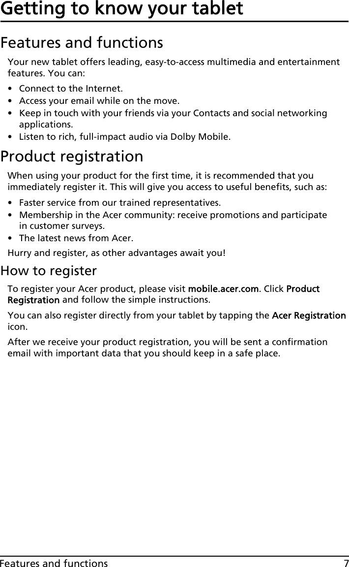 7Features and functionsGetting to know your tabletFeatures and functionsYour new tablet offers leading, easy-to-access multimedia and entertainment features. You can:• Connect to the Internet.• Access your email while on the move.• Keep in touch with your friends via your Contacts and social networking applications.• Listen to rich, full-impact audio via Dolby Mobile.Product registrationWhen using your product for the first time, it is recommended that you immediately register it. This will give you access to useful benefits, such as:• Faster service from our trained representatives.• Membership in the Acer community: receive promotions and participate in customer surveys.• The latest news from Acer.Hurry and register, as other advantages await you!How to registerTo register your Acer product, please visit mobile.acer.com. Click Product Registration and follow the simple instructions. You can also register directly from your tablet by tapping the Acer Registration icon.After we receive your product registration, you will be sent a confirmation email with important data that you should keep in a safe place.