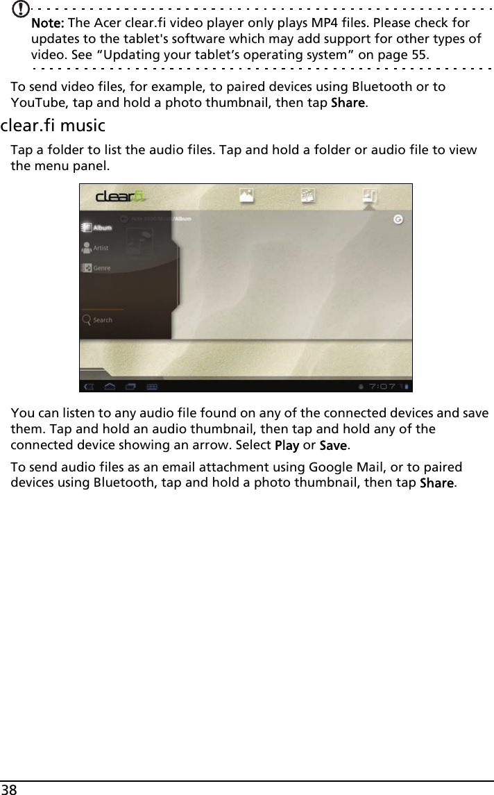 38Note: The Acer clear.fi video player only plays MP4 files. Please check for updates to the tablet&apos;s software which may add support for other types of video. See “Updating your tablet’s operating system” on page 55.To send video files, for example, to paired devices using Bluetooth or to YouTube, tap and hold a photo thumbnail, then tap Share.clear.fi musicTap a folder to list the audio files. Tap and hold a folder or audio file to view the menu panel.You can listen to any audio file found on any of the connected devices and save them. Tap and hold an audio thumbnail, then tap and hold any of the connected device showing an arrow. Select Play or Save.To send audio files as an email attachment using Google Mail, or to paired devices using Bluetooth, tap and hold a photo thumbnail, then tap Share.