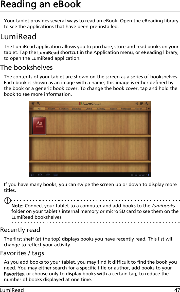 47LumiReadReading an eBookYour tablet provides several ways to read an eBook. Open the eReading library to see the applications that have been pre-installed.LumiReadThe LumiRead application allows you to purchase, store and read books on your tablet. Tap the LumiRead shortcut in the Application menu, or eReading library, to open the LumiRead application.The bookshelvesThe contents of your tablet are shown on the screen as a series of bookshelves. Each book is shown as an image with a name; this image is either defined by the book or a generic book cover. To change the book cover, tap and hold the book to see more information.If you have many books, you can swipe the screen up or down to display more titles. Note: Connect your tablet to a computer and add books to the lumibooks folder on your tablet’s internal memory or micro SD card to see them on the LumiRead bookshelves.Recently readThe first shelf (at the top) displays books you have recently read. This list will change to reflect your activity.Favorites / tagsAs you add books to your tablet, you may find it difficult to find the book you need. You may either search for a specific title or author, add books to your Favorites, or choose only to display books with a certain tag, to reduce the number of books displayed at one time.