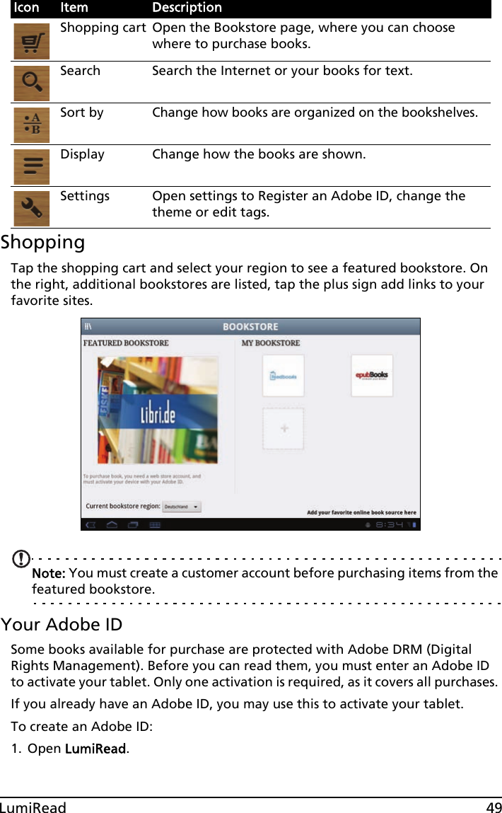 49LumiReadShoppingTap the shopping cart and select your region to see a featured bookstore. On the right, additional bookstores are listed, tap the plus sign add links to your favorite sites. Note: You must create a customer account before purchasing items from the featured bookstore. Your Adobe IDSome books available for purchase are protected with Adobe DRM (Digital Rights Management). Before you can read them, you must enter an Adobe ID to activate your tablet. Only one activation is required, as it covers all purchases. If you already have an Adobe ID, you may use this to activate your tablet.To create an Adobe ID: 1. Open LumiRead.Icon Item DescriptionShopping cart Open the Bookstore page, where you can choose where to purchase books.Search Search the Internet or your books for text.Sort byChange how books are organized on the bookshelves.Display Change how the books are shown.Settings Open settings to Register an Adobe ID, change the theme or edit tags.