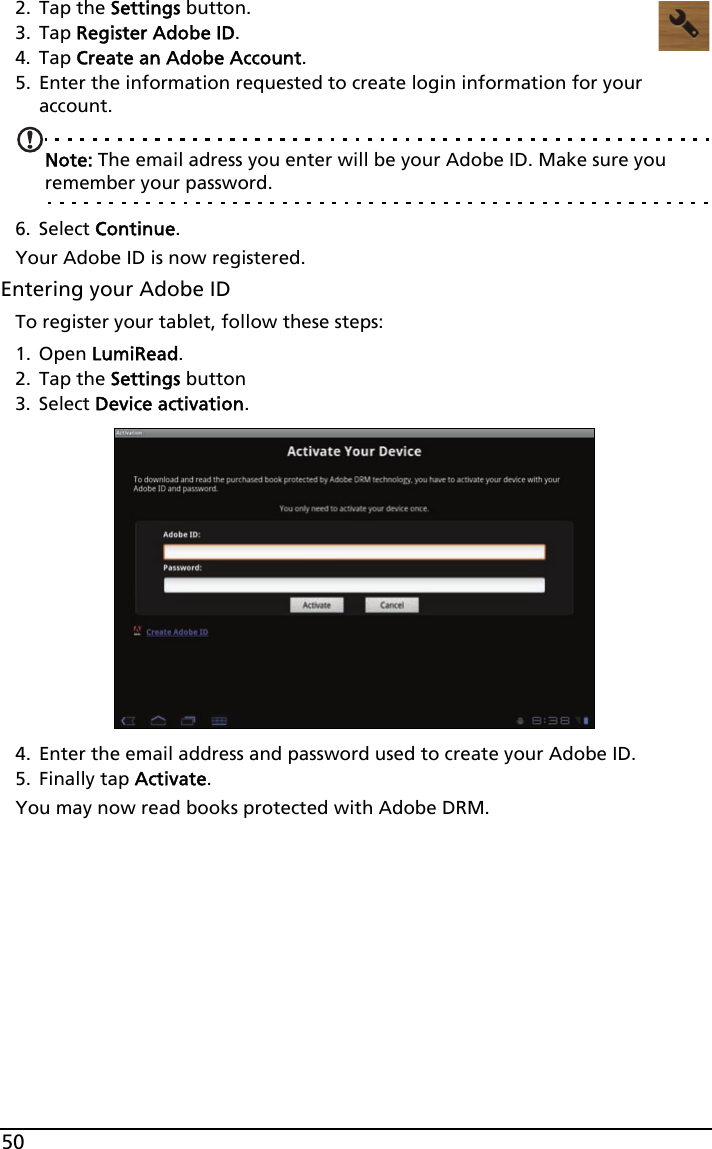 502. Tap the Settings button.3. Tap Register Adobe ID.4. Tap Create an Adobe Account.5. Enter the information requested to create login information for your account. Note: The email adress you enter will be your Adobe ID. Make sure you remember your password.6. Select Continue.Your Adobe ID is now registered. Entering your Adobe IDTo register your tablet, follow these steps:1. Open LumiRead.2. Tap the Settings button3. Select Device activation.4. Enter the email address and password used to create your Adobe ID. 5. Finally tap Activate.You may now read books protected with Adobe DRM.