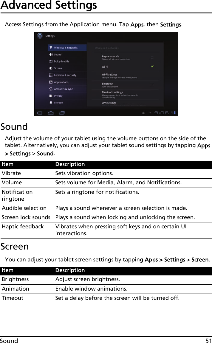 51SoundAdvanced SettingsAccess Settings from the Application menu. Tap Apps, then Settings.SoundAdjust the volume of your tablet using the volume buttons on the side of the tablet. Alternatively, you can adjust your tablet sound settings by tapping Apps &gt; Settings &gt; Sound.ScreenYou can adjust your tablet screen settings by tapping Apps &gt; Settings &gt; Screen.Item DescriptionVibrate Sets vibration options.Volume Sets volume for Media, Alarm, and Notifications.Notification ringtoneSets a ringtone for notifications.Audible selection Plays a sound whenever a screen selection is made.Screen lock sounds Plays a sound when locking and unlocking the screen.Haptic feedback Vibrates when pressing soft keys and on certain UI interactions.Item DescriptionBrightness Adjust screen brightness.Animation Enable window animations.Timeout Set a delay before the screen will be turned off.