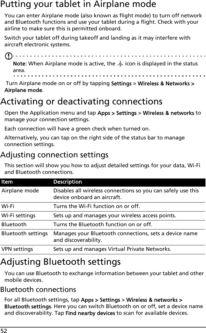 52Putting your tablet in Airplane modeYou can enter Airplane mode (also known as flight mode) to turn off network and Bluetooth functions and use your tablet during a flight. Check with your airline to make sure this is permitted onboard.Switch your tablet off during takeoff and landing as it may interfere with aircraft electronic systems.Note: When Airplane mode is active, the   icon is displayed in the status area. Turn Airplane mode on or off by tapping Settings &gt; Wireless &amp; Networks &gt; Airplane mode.Activating or deactivating connectionsOpen the Application menu and tap Apps &gt; Settings &gt; Wireless &amp; networks to manage your connection settings.Each connection will have a green check when turned on.Alternatively, you can tap on the right side of the status bar to manage connection settings.Adjusting connection settingsThis section will show you how to adjust detailed settings for your data, Wi-Fi and Bluetooth connections.Adjusting Bluetooth settingsYou can use Bluetooth to exchange information between your tablet and other mobile devices.Bluetooth connectionsFor all Bluetooth settings, tap Apps &gt; Settings &gt; Wireless &amp; networks &gt; Bluetooth settings. Here you can switch Bluetooth on or off, set a device name and discoverability. Tap Find nearby devices to scan for available devices.Item DescriptionAirplane mode Disables all wireless connections so you can safely use this device onboard an aircraft.Wi-Fi Turns the Wi-Fi function on or off.Wi-Fi settings Sets up and manages your wireless access points.Bluetooth Turns the Bluetooth function on or off.Bluetooth settings Manages your Bluetooth connections, sets a device name and discoverability.VPN settings Sets up and manages Virtual Private Networks.