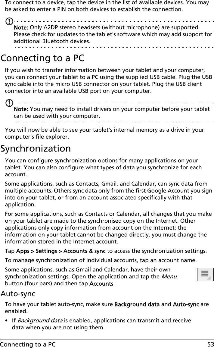 53Connecting to a PCTo connect to a device, tap the device in the list of available devices. You may be asked to enter a PIN on both devices to establish the connection.Note: Only A2DP stereo headsets (without microphone) are supported. Please check for updates to the tablet&apos;s software which may add support for additional Bluetooth devices.Connecting to a PCIf you wish to transfer information between your tablet and your computer, you can connect your tablet to a PC using the supplied USB cable. Plug the USB sync cable into the micro USB connector on your tablet. Plug the USB client connector into an available USB port on your computer. Note: You may need to install drivers on your computer before your tablet can be used with your computer.You will now be able to see your tablet’s internal memory as a drive in your computer’s file explorer.SynchronizationYou can configure synchronization options for many applications on your tablet. You can also configure what types of data you synchronize for each account.Some applications, such as Contacts, Gmail, and Calendar, can sync data from multiple accounts. Others sync data only from the first Google Account you sign into on your tablet, or from an account associated specifically with that application.For some applications, such as Contacts or Calendar, all changes that you make on your tablet are made to the synchronised copy on the Internet. Other applications only copy information from account on the Internet; the information on your tablet cannot be changed directly, you must change the information stored in the Internet account.Tap Apps &gt; Settings &gt; Accounts &amp; sync to access the synchronization settings.To manage synchronization of individual accounts, tap an account name.Some applications, such as Gmail and Calendar, have their own synchronization settings. Open the application and tap the Menu button (four bars) and then tap Accounts.Auto-syncTo have your tablet auto-sync, make sure Background data and Auto-sync are enabled. •If Background data is enabled, applications can transmit and receive data when you are not using them. 