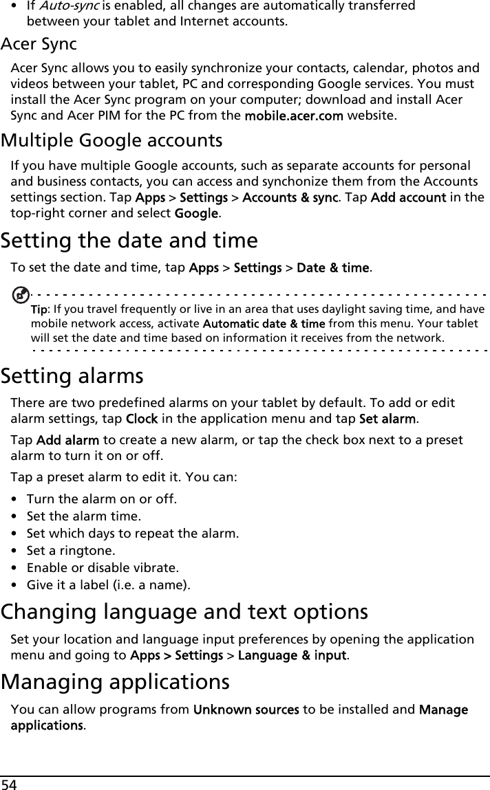54•If Auto-sync is enabled, all changes are automatically transferred between your tablet and Internet accounts.Acer SyncAcer Sync allows you to easily synchronize your contacts, calendar, photos and videos between your tablet, PC and corresponding Google services. You must install the Acer Sync program on your computer; download and install Acer Sync and Acer PIM for the PC from the mobile.acer.com website.Multiple Google accountsIf you have multiple Google accounts, such as separate accounts for personal and business contacts, you can access and synchonize them from the Accounts settings section. Tap Apps &gt; Settings &gt; Accounts &amp; sync. Tap Add account in the top-right corner and select Google.Setting the date and timeTo set the date and time, tap Apps &gt; Settings &gt; Date &amp; time.Tip: If you travel frequently or live in an area that uses daylight saving time, and have mobile network access, activate Automatic date &amp; time from this menu. Your tablet will set the date and time based on information it receives from the network.Setting alarmsThere are two predefined alarms on your tablet by default. To add or edit alarm settings, tap Clock in the application menu and tap Set alarm.Tap Add alarm to create a new alarm, or tap the check box next to a preset alarm to turn it on or off.Tap a preset alarm to edit it. You can:• Turn the alarm on or off.• Set the alarm time.• Set which days to repeat the alarm.• Set a ringtone.• Enable or disable vibrate.• Give it a label (i.e. a name).Changing language and text optionsSet your location and language input preferences by opening the application menu and going to Apps &gt; Settings &gt; Language &amp; input.Managing applicationsYou can allow programs from Unknown sources to be installed and Manage applications.