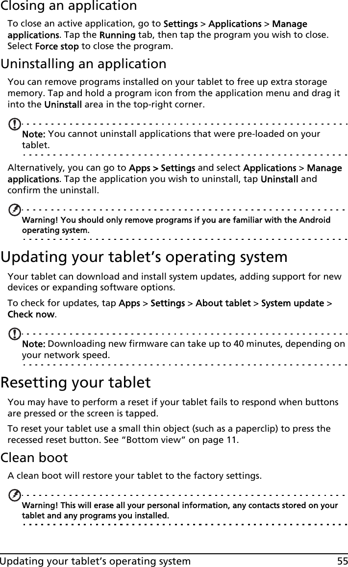 55Updating your tablet’s operating systemClosing an applicationTo close an active application, go to Settings &gt; Applications &gt; Manage applications. Tap the Running tab, then tap the program you wish to close. Select Force stop to close the program.Uninstalling an applicationYou can remove programs installed on your tablet to free up extra storage memory. Tap and hold a program icon from the application menu and drag it into the Uninstall area in the top-right corner. Note: You cannot uninstall applications that were pre-loaded on your tablet.Alternatively, you can go to Apps &gt; Settings and select Applications &gt; Manage applications. Tap the application you wish to uninstall, tap Uninstall and confirm the uninstall.Warning! You should only remove programs if you are familiar with the Android operating system.Updating your tablet’s operating systemYour tablet can download and install system updates, adding support for new devices or expanding software options.To check for updates, tap Apps &gt; Settings &gt; About tablet &gt; System update &gt; Check now. Note: Downloading new firmware can take up to 40 minutes, depending on your network speed.Resetting your tabletYou may have to perform a reset if your tablet fails to respond when buttons are pressed or the screen is tapped.To reset your tablet use a small thin object (such as a paperclip) to press the recessed reset button. See “Bottom view” on page 11.Clean bootA clean boot will restore your tablet to the factory settings.Warning! This will erase all your personal information, any contacts stored on your tablet and any programs you installed.