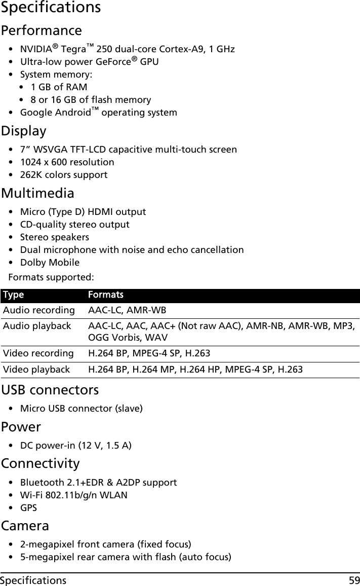 59SpecificationsSpecificationsPerformance•NVIDIA® Tegra™ 250 dual-core Cortex-A9, 1 GHz• Ultra-low power GeForce® GPU• System memory:•1 GB of RAM•8 or 16 GB of flash memory• Google Android™ operating systemDisplay• 7” WSVGA TFT-LCD capacitive multi-touch screen• 1024 x 600 resolution• 262K colors supportMultimedia• Micro (Type D) HDMI output• CD-quality stereo output• Stereo speakers• Dual microphone with noise and echo cancellation• Dolby MobileFormats supported:USB connectors• Micro USB connector (slave)Power• DC power-in (12 V, 1.5 A)Connectivity• Bluetooth 2.1+EDR &amp; A2DP support• Wi-Fi 802.11b/g/n WLAN•GPS Camera• 2-megapixel front camera (fixed focus)• 5-megapixel rear camera with flash (auto focus)Type FormatsAudio recording AAC-LC, AMR-WBAudio playback AAC-LC, AAC, AAC+ (Not raw AAC), AMR-NB, AMR-WB, MP3, OGG Vorbis, WAVVideo recording H.264 BP, MPEG-4 SP, H.263Video playback H.264 BP, H.264 MP, H.264 HP, MPEG-4 SP, H.263