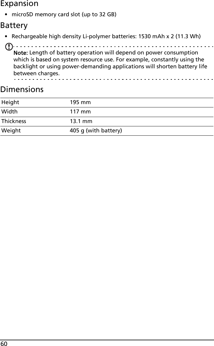 60Expansion• microSD memory card slot (up to 32 GB)Battery• Rechargeable high density Li-polymer batteries: 1530 mAh x 2 (11.3 Wh)Note: Length of battery operation will depend on power consumption which is based on system resource use. For example, constantly using the backlight or using power-demanding applications will shorten battery life between charges.DimensionsHeight 195 mmWidth 117 mmThickness 13.1 mm Weight 405 g (with battery)