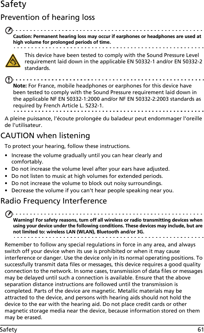 61SafetySafetyPrevention of hearing lossCaution: Permanent hearing loss may occur if earphones or headphones are used at high volume for prolonged periods of time.This device have been tested to comply with the Sound Pressure Level requirement laid down in the applicable EN 50332-1 and/or EN 50332-2 standards. Note: For France, mobile headphones or earphones for this device have been tested to comply with the Sound Pressure requirement laid down in the applicable NF EN 50332-1:2000 and/or NF EN 50332-2:2003 standards as required by French Article L. 5232-1.A pleine puissance, l’écoute prolongée du baladeur peut endommager l’oreille de l’utilisateur.CAUTION when listeningTo protect your hearing, follow these instructions.• Increase the volume gradually until you can hear clearly and comfortably.• Do not increase the volume level after your ears have adjusted.• Do not listen to music at high volumes for extended periods.• Do not increase the volume to block out noisy surroundings.• Decrease the volume if you can’t hear people speaking near you.Radio Frequency InterferenceWarning! For safety reasons, turn off all wireless or radio transmitting devices when using your device under the following conditions. These devices may include, but are not limited to: wireless LAN (WLAN), Bluetooth and/or 3G.Remember to follow any special regulations in force in any area, and always switch off your device when its use is prohibited or when it may cause interference or danger. Use the device only in its normal operating positions. To successfully transmit data files or messages, this device requires a good quality connection to the network. In some cases, transmission of data files or messages may be delayed until such a connection is available. Ensure that the above separation distance instructions are followed until the transmission is completed. Parts of the device are magnetic. Metallic materials may be attracted to the device, and persons with hearing aids should not hold the device to the ear with the hearing aid. Do not place credit cards or other magnetic storage media near the device, because information stored on them may be erased.