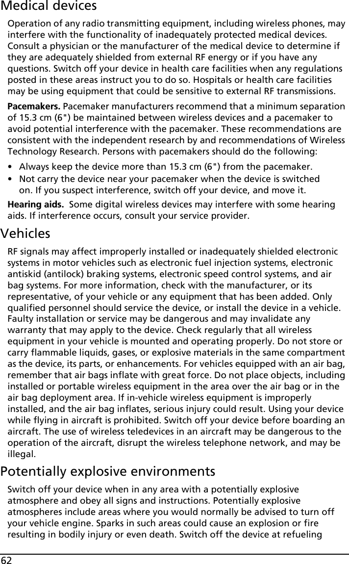 62Medical devicesOperation of any radio transmitting equipment, including wireless phones, may interfere with the functionality of inadequately protected medical devices. Consult a physician or the manufacturer of the medical device to determine if they are adequately shielded from external RF energy or if you have any questions. Switch off your device in health care facilities when any regulations posted in these areas instruct you to do so. Hospitals or health care facilities may be using equipment that could be sensitive to external RF transmissions.Pacemakers. Pacemaker manufacturers recommend that a minimum separation of 15.3 cm (6&quot;) be maintained between wireless devices and a pacemaker to avoid potential interference with the pacemaker. These recommendations are consistent with the independent research by and recommendations of Wireless Technology Research. Persons with pacemakers should do the following:• Always keep the device more than 15.3 cm (6&quot;) from the pacemaker.• Not carry the device near your pacemaker when the device is switched on. If you suspect interference, switch off your device, and move it.Hearing aids.  Some digital wireless devices may interfere with some hearing aids. If interference occurs, consult your service provider.VehiclesRF signals may affect improperly installed or inadequately shielded electronic systems in motor vehicles such as electronic fuel injection systems, electronic antiskid (antilock) braking systems, electronic speed control systems, and air bag systems. For more information, check with the manufacturer, or its representative, of your vehicle or any equipment that has been added. Only qualified personnel should service the device, or install the device in a vehicle. Faulty installation or service may be dangerous and may invalidate any warranty that may apply to the device. Check regularly that all wireless equipment in your vehicle is mounted and operating properly. Do not store or carry flammable liquids, gases, or explosive materials in the same compartment as the device, its parts, or enhancements. For vehicles equipped with an air bag, remember that air bags inflate with great force. Do not place objects, including installed or portable wireless equipment in the area over the air bag or in the air bag deployment area. If in-vehicle wireless equipment is improperly installed, and the air bag inflates, serious injury could result. Using your device while flying in aircraft is prohibited. Switch off your device before boarding an aircraft. The use of wireless teledevices in an aircraft may be dangerous to the operation of the aircraft, disrupt the wireless telephone network, and may be illegal.Potentially explosive environmentsSwitch off your device when in any area with a potentially explosive atmosphere and obey all signs and instructions. Potentially explosive atmospheres include areas where you would normally be advised to turn off your vehicle engine. Sparks in such areas could cause an explosion or fire resulting in bodily injury or even death. Switch off the device at refueling 