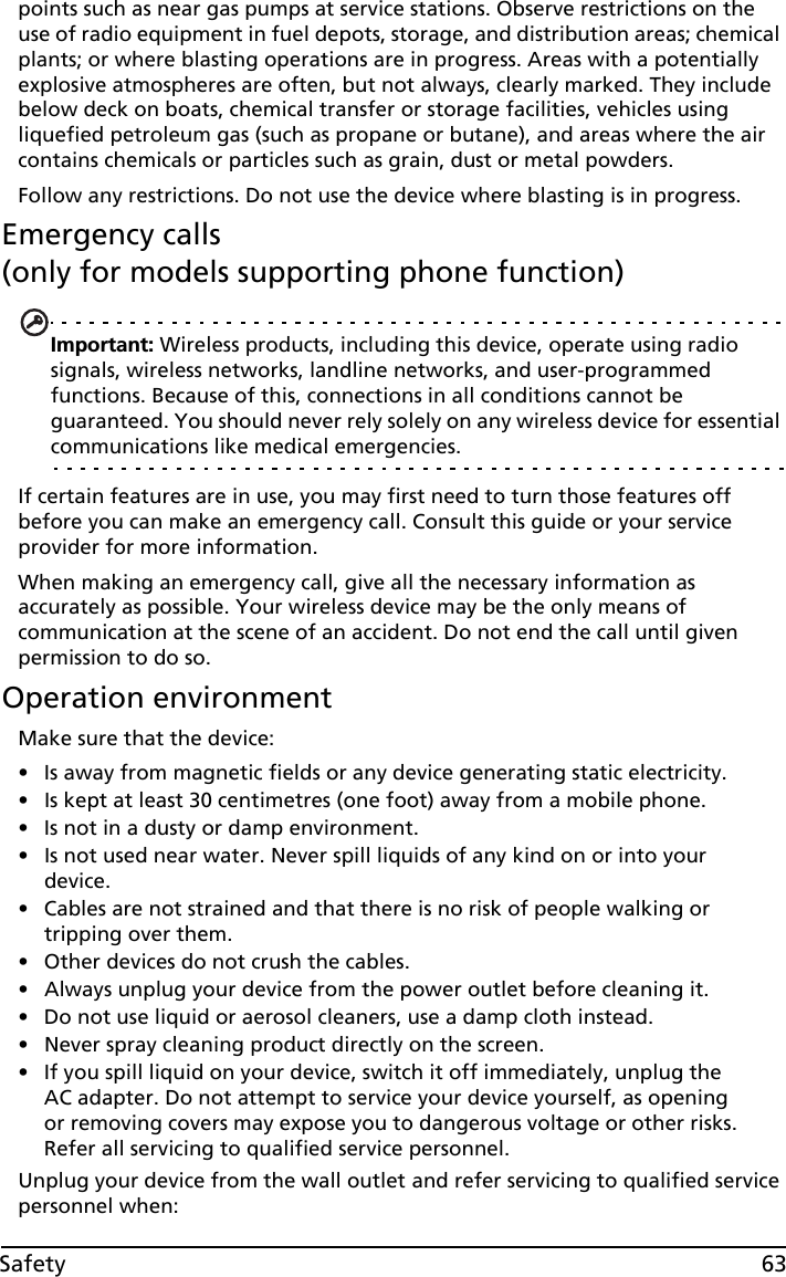 63Safetypoints such as near gas pumps at service stations. Observe restrictions on the use of radio equipment in fuel depots, storage, and distribution areas; chemical plants; or where blasting operations are in progress. Areas with a potentially explosive atmospheres are often, but not always, clearly marked. They include below deck on boats, chemical transfer or storage facilities, vehicles using liquefied petroleum gas (such as propane or butane), and areas where the air contains chemicals or particles such as grain, dust or metal powders. Follow any restrictions. Do not use the device where blasting is in progress.Emergency calls  (only for models supporting phone function)Important: Wireless products, including this device, operate using radio signals, wireless networks, landline networks, and user-programmed functions. Because of this, connections in all conditions cannot be guaranteed. You should never rely solely on any wireless device for essential communications like medical emergencies.If certain features are in use, you may first need to turn those features off before you can make an emergency call. Consult this guide or your service provider for more information.When making an emergency call, give all the necessary information as accurately as possible. Your wireless device may be the only means of communication at the scene of an accident. Do not end the call until given permission to do so.Operation environmentMake sure that the device:• Is away from magnetic fields or any device generating static electricity.• Is kept at least 30 centimetres (one foot) away from a mobile phone.• Is not in a dusty or damp environment.• Is not used near water. Never spill liquids of any kind on or into your device.• Cables are not strained and that there is no risk of people walking or tripping over them.• Other devices do not crush the cables. • Always unplug your device from the power outlet before cleaning it.• Do not use liquid or aerosol cleaners, use a damp cloth instead.• Never spray cleaning product directly on the screen.• If you spill liquid on your device, switch it off immediately, unplug the AC adapter. Do not attempt to service your device yourself, as opening or removing covers may expose you to dangerous voltage or other risks. Refer all servicing to qualified service personnel.Unplug your device from the wall outlet and refer servicing to qualified service personnel when: