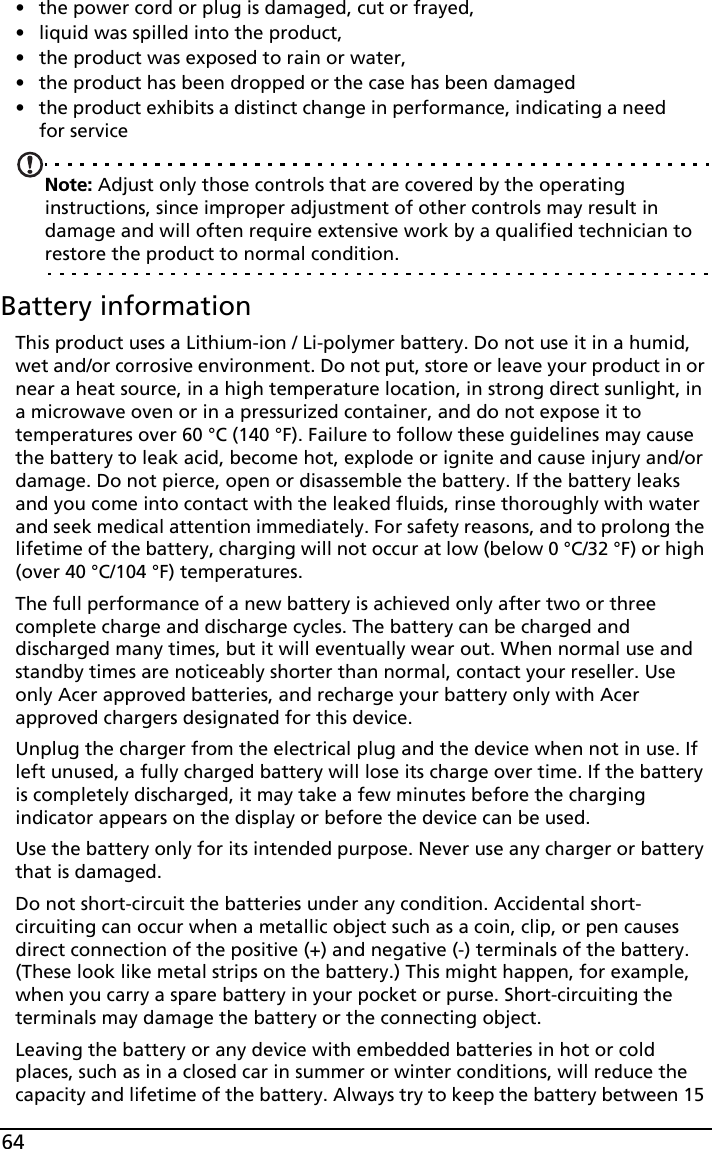 64• the power cord or plug is damaged, cut or frayed,• liquid was spilled into the product,• the product was exposed to rain or water,• the product has been dropped or the case has been damaged• the product exhibits a distinct change in performance, indicating a need for serviceNote: Adjust only those controls that are covered by the operating instructions, since improper adjustment of other controls may result in damage and will often require extensive work by a qualified technician to restore the product to normal condition.Battery informationThis product uses a Lithium-ion / Li-polymer battery. Do not use it in a humid, wet and/or corrosive environment. Do not put, store or leave your product in or near a heat source, in a high temperature location, in strong direct sunlight, in a microwave oven or in a pressurized container, and do not expose it to temperatures over 60 °C (140 °F). Failure to follow these guidelines may cause the battery to leak acid, become hot, explode or ignite and cause injury and/or damage. Do not pierce, open or disassemble the battery. If the battery leaks and you come into contact with the leaked fluids, rinse thoroughly with water and seek medical attention immediately. For safety reasons, and to prolong the lifetime of the battery, charging will not occur at low (below 0 °C/32 °F) or high (over 40 °C/104 °F) temperatures.The full performance of a new battery is achieved only after two or three complete charge and discharge cycles. The battery can be charged and discharged many times, but it will eventually wear out. When normal use and standby times are noticeably shorter than normal, contact your reseller. Use only Acer approved batteries, and recharge your battery only with Acer approved chargers designated for this device.Unplug the charger from the electrical plug and the device when not in use. If left unused, a fully charged battery will lose its charge over time. If the battery is completely discharged, it may take a few minutes before the charging indicator appears on the display or before the device can be used.Use the battery only for its intended purpose. Never use any charger or battery that is damaged.Do not short-circuit the batteries under any condition. Accidental short-circuiting can occur when a metallic object such as a coin, clip, or pen causes direct connection of the positive (+) and negative (-) terminals of the battery. (These look like metal strips on the battery.) This might happen, for example, when you carry a spare battery in your pocket or purse. Short-circuiting the terminals may damage the battery or the connecting object.Leaving the battery or any device with embedded batteries in hot or cold places, such as in a closed car in summer or winter conditions, will reduce the capacity and lifetime of the battery. Always try to keep the battery between 15 