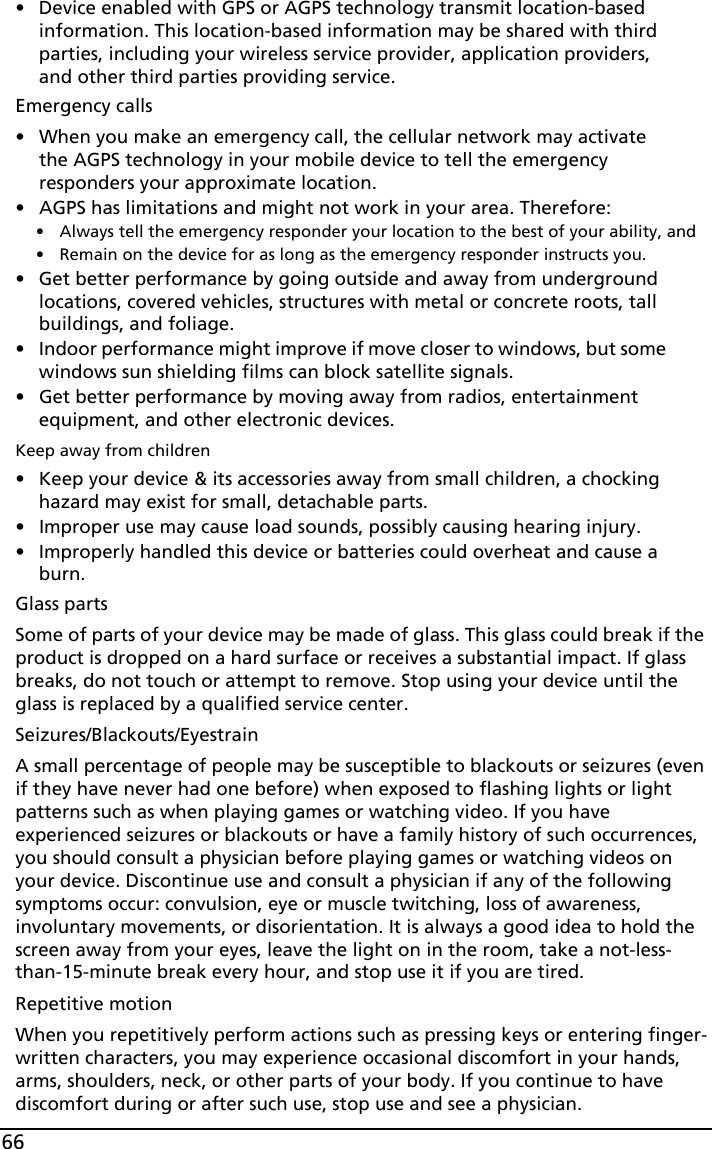 66• Device enabled with GPS or AGPS technology transmit location-based information. This location-based information may be shared with third parties, including your wireless service provider, application providers, and other third parties providing service.Emergency calls• When you make an emergency call, the cellular network may activate the AGPS technology in your mobile device to tell the emergency responders your approximate location.• AGPS has limitations and might not work in your area. Therefore:• Always tell the emergency responder your location to the best of your ability, and• Remain on the device for as long as the emergency responder instructs you.• Get better performance by going outside and away from underground locations, covered vehicles, structures with metal or concrete roots, tall buildings, and foliage.• Indoor performance might improve if move closer to windows, but some windows sun shielding films can block satellite signals.• Get better performance by moving away from radios, entertainment equipment, and other electronic devices.Keep away from children• Keep your device &amp; its accessories away from small children, a chocking hazard may exist for small, detachable parts.• Improper use may cause load sounds, possibly causing hearing injury.• Improperly handled this device or batteries could overheat and cause a burn.Glass partsSome of parts of your device may be made of glass. This glass could break if the product is dropped on a hard surface or receives a substantial impact. If glass breaks, do not touch or attempt to remove. Stop using your device until the glass is replaced by a qualified service center.Seizures/Blackouts/EyestrainA small percentage of people may be susceptible to blackouts or seizures (even if they have never had one before) when exposed to flashing lights or light patterns such as when playing games or watching video. If you have experienced seizures or blackouts or have a family history of such occurrences, you should consult a physician before playing games or watching videos on your device. Discontinue use and consult a physician if any of the following symptoms occur: convulsion, eye or muscle twitching, loss of awareness, involuntary movements, or disorientation. It is always a good idea to hold the screen away from your eyes, leave the light on in the room, take a not-less-than-15-minute break every hour, and stop use it if you are tired. Repetitive motionWhen you repetitively perform actions such as pressing keys or entering finger-written characters, you may experience occasional discomfort in your hands, arms, shoulders, neck, or other parts of your body. If you continue to have discomfort during or after such use, stop use and see a physician.
