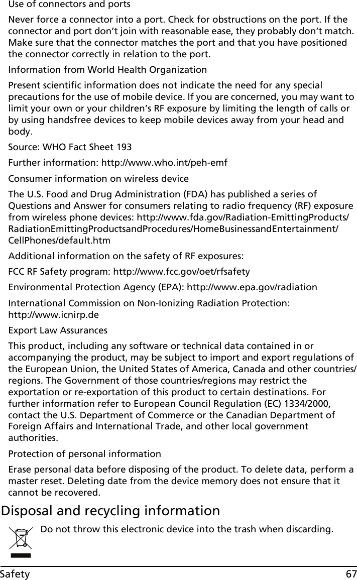 67SafetyUse of connectors and portsNever force a connector into a port. Check for obstructions on the port. If the connector and port don’t join with reasonable ease, they probably don’t match. Make sure that the connector matches the port and that you have positioned the connector correctly in relation to the port.Information from World Health OrganizationPresent scientific information does not indicate the need for any special precautions for the use of mobile device. If you are concerned, you may want to limit your own or your children’s RF exposure by limiting the length of calls or by using handsfree devices to keep mobile devices away from your head and body.Source: WHO Fact Sheet 193Further information: http://www.who.int/peh-emfConsumer information on wireless deviceThe U.S. Food and Drug Administration (FDA) has published a series of Questions and Answer for consumers relating to radio frequency (RF) exposure from wireless phone devices: http://www.fda.gov/Radiation-EmittingProducts/RadiationEmittingProductsandProcedures/HomeBusinessandEntertainment/CellPhones/default.htmAdditional information on the safety of RF exposures:FCC RF Safety program: http://www.fcc.gov/oet/rfsafetyEnvironmental Protection Agency (EPA): http://www.epa.gov/radiationInternational Commission on Non-Ionizing Radiation Protection:  http://www.icnirp.deExport Law AssurancesThis product, including any software or technical data contained in or accompanying the product, may be subject to import and export regulations of the European Union, the United States of America, Canada and other countries/regions. The Government of those countries/regions may restrict the exportation or re-exportation of this product to certain destinations. For further information refer to European Council Regulation (EC) 1334/2000, contact the U.S. Department of Commerce or the Canadian Department of Foreign Affairs and International Trade, and other local government authorities.Protection of personal informationErase personal data before disposing of the product. To delete data, perform a master reset. Deleting date from the device memory does not ensure that it cannot be recovered.Disposal and recycling informationDo not throw this electronic device into the trash when discarding.