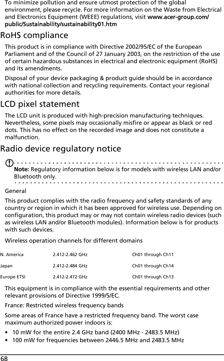 68To minimize pollution and ensure utmost protection of the global environment, please recycle. For more information on the Waste from Electrical and Electronics Equipment (WEEE) regulations, visit www.acer-group.com/public/Sustainability/sustainability01.htmRoHS complianceThis product is in compliance with Directive 2002/95/EC of the European Parliament and of the Council of 27 January 2003, on the restriction of the use of certain hazardous substances in electrical and electronic equipment (RoHS) and its amendments.Disposal of your device packaging &amp; product guide should be in accordance with national collection and recycling requirements. Contact your regional authorities for more details.LCD pixel statementThe LCD unit is produced with high-precision manufacturing techniques. Nevertheless, some pixels may occasionally misfire or appear as black or red dots. This has no effect on the recorded image and does not constitute a malfunction.Radio device regulatory noticeNote: Regulatory information below is for models with wireless LAN and/or Bluetooth only.GeneralThis product complies with the radio frequency and safety standards of any country or region in which it has been approved for wireless use. Depending on configuration, this product may or may not contain wireless radio devices (such as wireless LAN and/or Bluetooth modules). Information below is for products with such devices.Wireless operation channels for different domainsThis equipment is in compliance with the essential requirements and other relevant provisions of Directive 1999/5/EC.France: Restricted wireless frequency bandsSome areas of France have a restricted frequency band. The worst case maximum authorized power indoors is:• 10 mW for the entire 2.4 GHz band (2400 MHz - 2483.5 MHz)• 100 mW for frequencies between 2446.5 MHz and 2483.5 MHzN. America 2.412-2.462 GHz Ch01 through Ch11Japan 2.412-2.484 GHz Ch01 through Ch14Europe ETSI 2.412-2.472 GHz Ch01 through Ch13