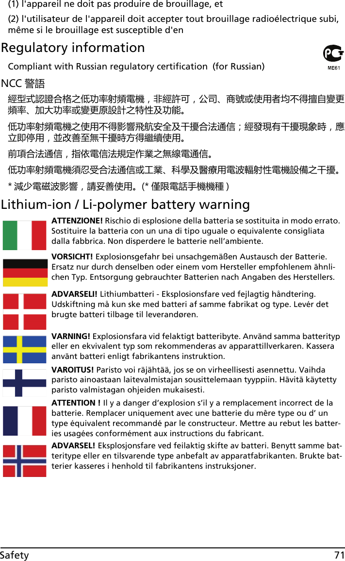 71Safety(1) l&apos;appareil ne doit pas produire de brouillage, et (2) l&apos;utilisateur de l&apos;appareil doit accepter tout brouillage radioélectrique subi, même si le brouillage est susceptible d&apos;enRegulatory informationCompliant with Russian regulatory certification (for Russian)NCC 警語經型式認證合格之低功率射頻電機，非經許可，公司、商號或使用者均不得擅自變更頻率、加大功率或變更原設計之特性及功能。低功率射頻電機之使用不得影響飛航安全及干擾合法通信；經發現有干擾現象時，應立即停用，並改善至無干擾時方得繼續使用。前項合法通信，指依電信法規定作業之無線電通信。低功率射頻電機須忍受合法通信或工業、科學及醫療用電波輻射性電機設備之干擾。* 減少電磁波影響，請妥善使用。(* 僅限電話手機機種 )Lithium-ion / Li-polymer battery warningATTENZIONE! Rischio di esplosione della batteria se sostituita in modo errato. Sostituire la batteria con un una di tipo uguale o equivalente consigliata dalla fabbrica. Non disperdere le batterie nell’ambiente.VORSICHT! Explosionsgefahr bei unsachgemäßen Austausch der Batterie. Ersatz nur durch denselben oder einem vom Hersteller empfohlenem ähnli-chen Typ. Entsorgung gebrauchter Batterien nach Angaben des Herstellers.ADVARSELI! Lithiumbatteri - Eksplosionsfare ved fejlagtig håndtering. Udskiftning må kun ske med batteri af samme fabrikat og type. Levér det brugte batteri tilbage til leverandøren.VARNING! Explosionsfara vid felaktigt batteribyte. Använd samma batterityp eller en ekvivalent typ som rekommenderas av apparattillverkaren. Kassera använt batteri enligt fabrikantens instruktion.VAROITUS! Paristo voi räjähtää, jos se on virheellisesti asennettu. Vaihda paristo ainoastaan laitevalmistajan sousittelemaan tyyppiin. Hävitä käytetty paristo valmistagan ohjeiden mukaisesti.ATTENTION ! Il y a danger d’explosion s’il y a remplacement incorrect de la batterie. Remplacer uniquement avec une batterie du mêre type ou d’ un type équivalent recommandé par le constructeur. Mettre au rebut les batter-ies usagées conformément aux instructions du fabricant.ADVARSEL! Eksplosjonsfare ved feilaktig skifte av batteri. Benytt samme bat-teritype eller en tilsvarende type anbefalt av apparatfabrikanten. Brukte bat-terier kasseres i henhold til fabrikantens instruksjoner.