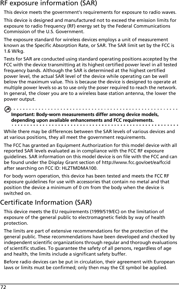 72RF exposure information (SAR)This device meets the government&apos;s requirements for exposure to radio waves.This device is designed and manufactured not to exceed the emission limits for exposure to radio frequency (RF) energy set by the Federal Communications Commission of the U.S. Government. The exposure standard for wireless devices employs a unit of measurement known as the Specific Absorption Rate, or SAR. The SAR limit set by the FCC is 1.6 W/kg.Tests for SAR are conducted using standard operating positions accepted by the FCC with the device transmitting at its highest certified power level in all tested frequency bands. Although the SAR is determined at the highest certified power level, the actual SAR level of the device while operating can be well below the maximum value. This is because the device is designed to operate at multiple power levels so as to use only the poser required to reach the network. In general, the closer you are to a wireless base station antenna, the lower the power output.Important: Body-worn measurements differ among device models, depending upon available enhancements and FCC requirements.While there may be differences between the SAR levels of various devices and at various positions, they all meet the government requirements.The FCC has granted an Equipment Authorization for this model device with all reported SAR levels evaluated as in compliance with the FCC RF exposure guidelines. SAR information on this model device is on file with the FCC and can be found under the Display Grant section of http://www.fcc.gov/oet/ea/fccid after searching on FCC ID: HLZTMDMA100.For body worn operation, this device has been tested and meets the FCC RF exposure guidelines for use with accessories that contain no metal and that position the device a minimum of 0 cm from the body when the device is switched on. Certificate Information (SAR)This device meets the EU requirements (1999/519/EC) on the limitation of exposure of the general public to electromagnetic fields by way of health protection.The limits are part of extensive recommendations for the protection of the general public. These recommendations have been developed and checked by independent scientific organizations through regular and thorough evaluations of scientific studies. To guarantee the safety of all persons, regardless of age and health, the limits include a significant safety buffer.Before radio devices can be put in circulation, their agreement with European laws or limits must be confirmed; only then may the CE symbol be applied.