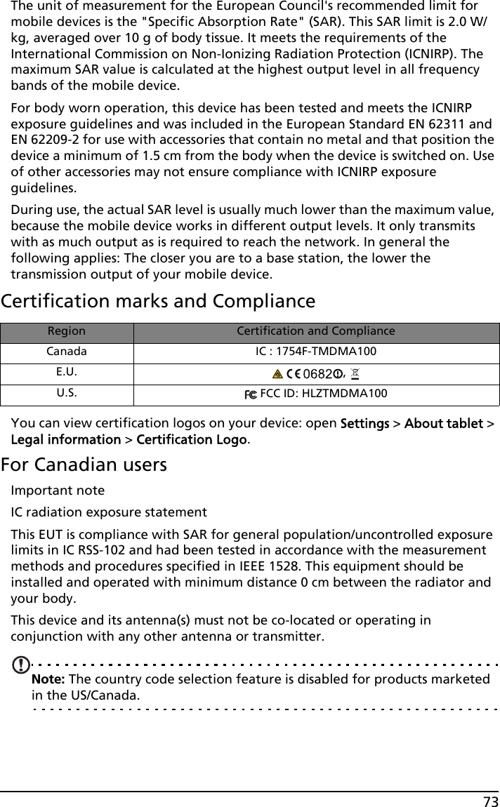 73The unit of measurement for the European Council&apos;s recommended limit for mobile devices is the &quot;Specific Absorption Rate&quot; (SAR). This SAR limit is 2.0 W/kg, averaged over 10 g of body tissue. It meets the requirements of the International Commission on Non-Ionizing Radiation Protection (ICNIRP). The maximum SAR value is calculated at the highest output level in all frequency bands of the mobile device.For body worn operation, this device has been tested and meets the ICNIRP exposure guidelines and was included in the European Standard EN 62311 and EN 62209-2 for use with accessories that contain no metal and that position the device a minimum of 1.5 cm from the body when the device is switched on. Use of other accessories may not ensure compliance with ICNIRP exposure guidelines.During use, the actual SAR level is usually much lower than the maximum value, because the mobile device works in different output levels. It only transmits with as much output as is required to reach the network. In general the following applies: The closer you are to a base station, the lower the transmission output of your mobile device.Certification marks and ComplianceRegion Certification and ComplianceCanada IC : 1754F-TMDMA100E.U.  , U.S.  FCC ID: HLZTMDMA100You can view certification logos on your device: open Settings &gt; About tablet &gt; Legal information &gt; Certification Logo.For Canadian usersImportant noteIC radiation exposure statementThis EUT is compliance with SAR for general population/uncontrolled exposure limits in IC RSS-102 and had been tested in accordance with the measurement methods and procedures specified in IEEE 1528. This equipment should be installed and operated with minimum distance 0 cm between the radiator and your body.This device and its antenna(s) must not be co-located or operating in conjunction with any other antenna or transmitter.Note: The country code selection feature is disabled for products marketed in the US/Canada.