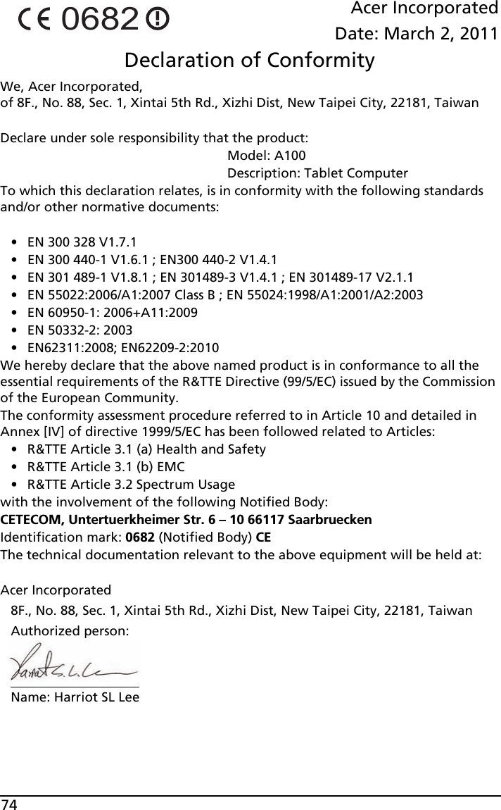 74Acer IncorporatedDate: March 2, 2011Declaration of ConformityWe, Acer Incorporated,  of 8F., No. 88, Sec. 1, Xintai 5th Rd., Xizhi Dist, New Taipei City, 22181, TaiwanDeclare under sole responsibility that the product:                                                              Model: A100                                                              Description: Tablet ComputerTo which this declaration relates, is in conformity with the following standards and/or other normative documents:• EN 300 328 V1.7.1• EN 300 440-1 V1.6.1 ; EN300 440-2 V1.4.1• EN 301 489-1 V1.8.1 ; EN 301489-3 V1.4.1 ; EN 301489-17 V2.1.1 • EN 55022:2006/A1:2007 Class B ; EN 55024:1998/A1:2001/A2:2003• EN 60950-1: 2006+A11:2009• EN 50332-2: 2003• EN62311:2008; EN62209-2:2010We hereby declare that the above named product is in conformance to all the essential requirements of the R&amp;TTE Directive (99/5/EC) issued by the Commission of the European Community.The conformity assessment procedure referred to in Article 10 and detailed in Annex [IV] of directive 1999/5/EC has been followed related to Articles:• R&amp;TTE Article 3.1 (a) Health and Safety• R&amp;TTE Article 3.1 (b) EMC• R&amp;TTE Article 3.2 Spectrum Usagewith the involvement of the following Notified Body:CETECOM, Untertuerkheimer Str. 6 – 10 66117 SaarbrueckenIdentification mark: 0682 (Notified Body) CEThe technical documentation relevant to the above equipment will be held at:Acer Incorporated8F., No. 88, Sec. 1, Xintai 5th Rd., Xizhi Dist, New Taipei City, 22181, TaiwanAuthorized person:Name: Harriot SL Lee0682