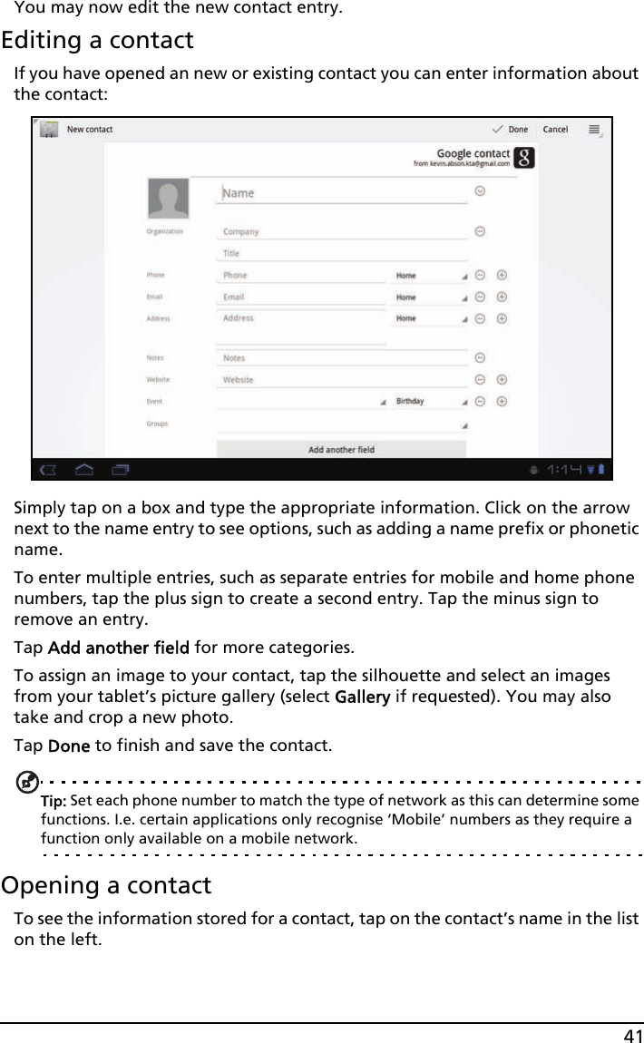 41You may now edit the new contact entry.Editing a contactIf you have opened an new or existing contact you can enter information about the contact:Simply tap on a box and type the appropriate information. Click on the arrow next to the name entry to see options, such as adding a name prefix or phonetic name.To enter multiple entries, such as separate entries for mobile and home phone numbers, tap the plus sign to create a second entry. Tap the minus sign to remove an entry.Tap Add another field for more categories.To assign an image to your contact, tap the silhouette and select an images from your tablet’s picture gallery (select Gallery if requested). You may also take and crop a new photo.Tap Done to finish and save the contact.Tip: Set each phone number to match the type of network as this can determine some functions. I.e. certain applications only recognise ‘Mobile’ numbers as they require a function only available on a mobile network.Opening a contactTo see the information stored for a contact, tap on the contact’s name in the list on the left. 