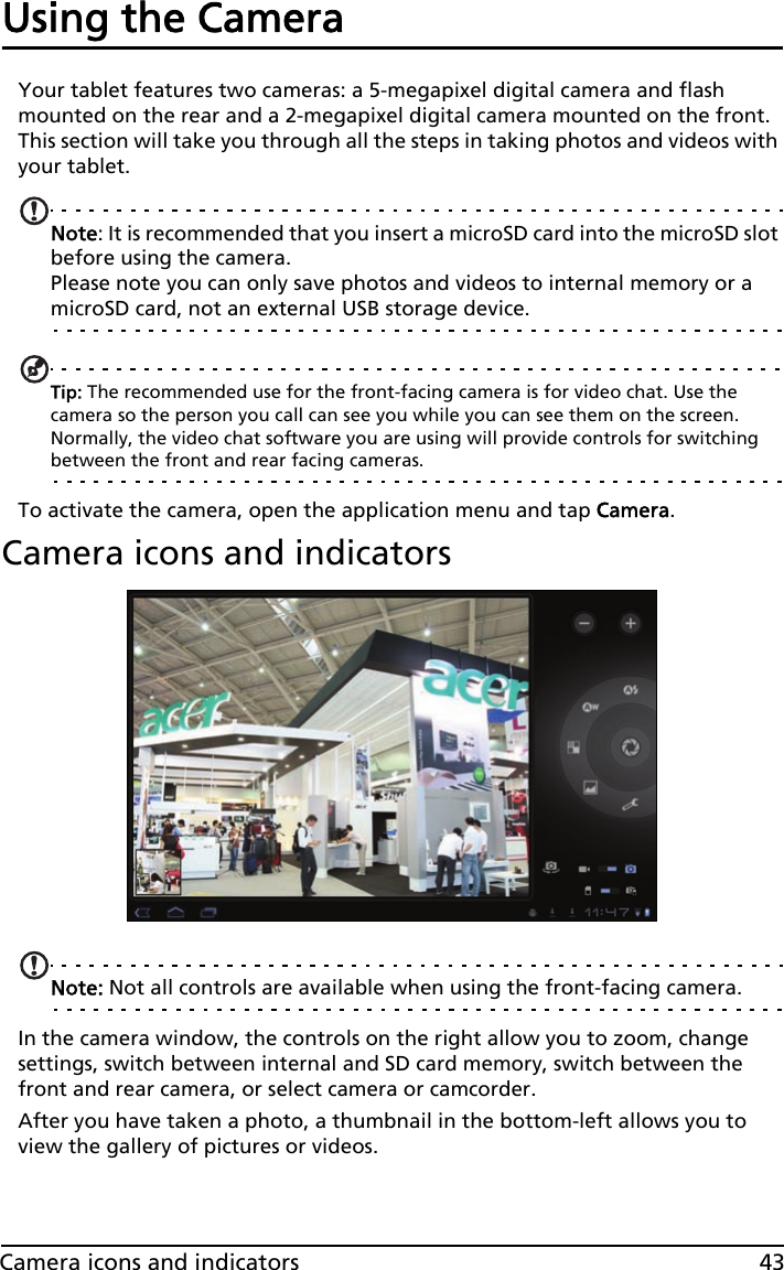 43Camera icons and indicatorsUsing the CameraYour tablet features two cameras: a 5-megapixel digital camera and flash mounted on the rear and a 2-megapixel digital camera mounted on the front. This section will take you through all the steps in taking photos and videos with your tablet.Note: It is recommended that you insert a microSD card into the microSD slot before using the camera. Please note you can only save photos and videos to internal memory or a microSD card, not an external USB storage device.Tip: The recommended use for the front-facing camera is for video chat. Use the camera so the person you call can see you while you can see them on the screen. Normally, the video chat software you are using will provide controls for switching between the front and rear facing cameras.To activate the camera, open the application menu and tap Camera.Camera icons and indicatorsNote: Not all controls are available when using the front-facing camera.In the camera window, the controls on the right allow you to zoom, change settings, switch between internal and SD card memory, switch between the front and rear camera, or select camera or camcorder.After you have taken a photo, a thumbnail in the bottom-left allows you to view the gallery of pictures or videos.