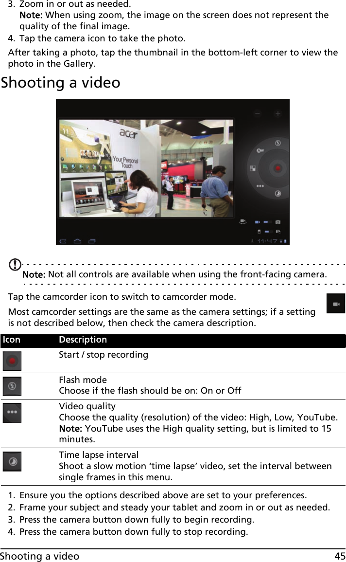 45Shooting a video3. Zoom in or out as needed.  Note: When using zoom, the image on the screen does not represent the quality of the final image.4. Tap the camera icon to take the photo.After taking a photo, tap the thumbnail in the bottom-left corner to view the photo in the Gallery.Shooting a videoNote: Not all controls are available when using the front-facing camera.Tap the camcorder icon to switch to camcorder mode.Most camcorder settings are the same as the camera settings; if a setting is not described below, then check the camera description.1. Ensure you the options described above are set to your preferences.2. Frame your subject and steady your tablet and zoom in or out as needed.3. Press the camera button down fully to begin recording. 4. Press the camera button down fully to stop recording.Icon DescriptionStart / stop recordingFlash mode Choose if the flash should be on: On or Off Video quality Choose the quality (resolution) of the video: High, Low, YouTube. Note: YouTube uses the High quality setting, but is limited to 15 minutes.Time lapse interval Shoot a slow motion ‘time lapse’ video, set the interval between single frames in this menu.