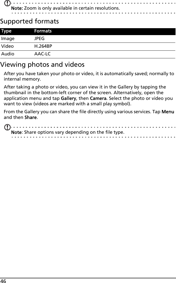46Note: Zoom is only available in certain resolutions.Supported formatsViewing photos and videosAfter you have taken your photo or video, it is automatically saved; normally to internal memory.After taking a photo or video, you can view it in the Gallery by tapping the thumbnail in the bottom-left corner of the screen. Alternatively, open the application menu and tap Gallery, then Camera. Select the photo or video you want to view (videos are marked with a small play symbol).From the Gallery you can share the file directly using various services. Tap Menu and then Share.Note: Share options vary depending on the file type.Type FormatsImage JPEGVideo H.264BPAudio AAC-LC