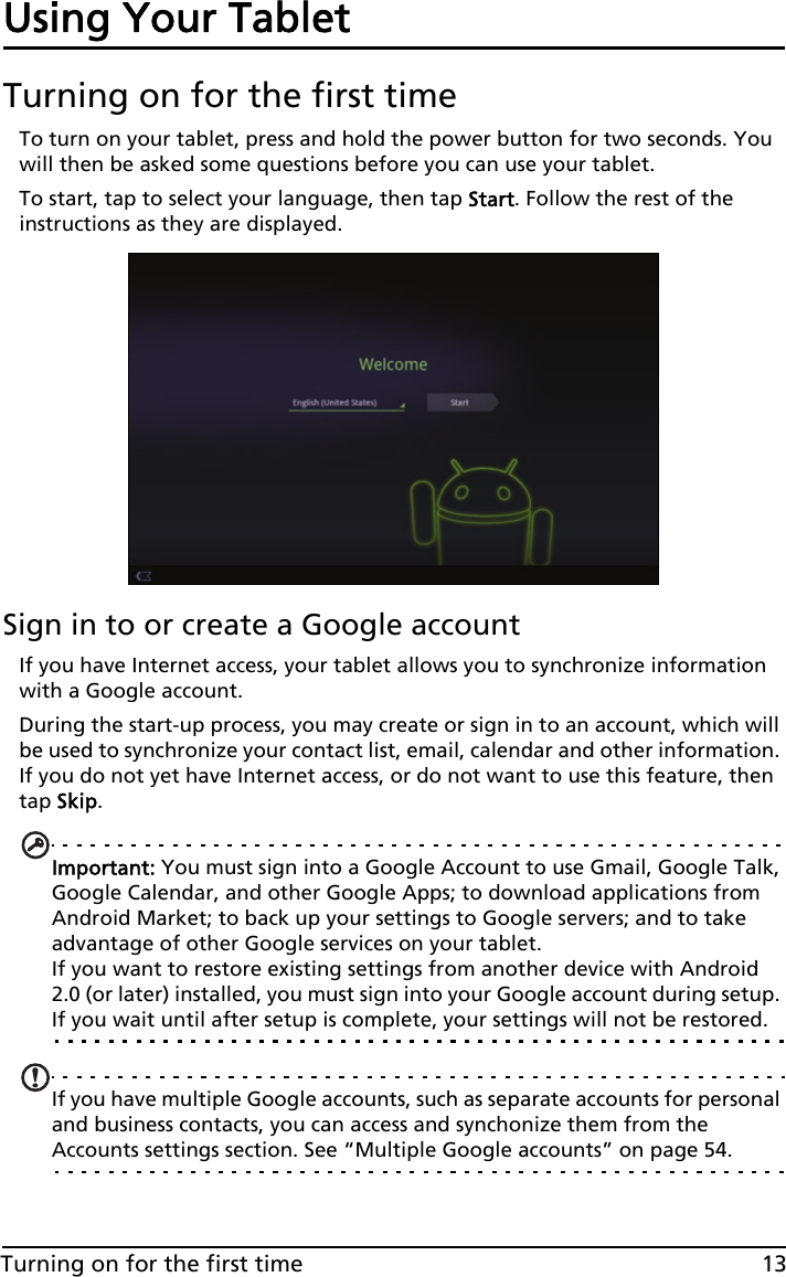 13Turning on for the first timeUsing Your TabletTurning on for the first timeTo turn on your tablet, press and hold the power button for two seconds. You will then be asked some questions before you can use your tablet.To start, tap to select your language, then tap Start. Follow the rest of the instructions as they are displayed.Sign in to or create a Google accountIf you have Internet access, your tablet allows you to synchronize information with a Google account.During the start-up process, you may create or sign in to an account, which will be used to synchronize your contact list, email, calendar and other information. If you do not yet have Internet access, or do not want to use this feature, then tap Skip.Important: You must sign into a Google Account to use Gmail, Google Talk, Google Calendar, and other Google Apps; to download applications from Android Market; to back up your settings to Google servers; and to take advantage of other Google services on your tablet. If you want to restore existing settings from another device with Android 2.0 (or later) installed, you must sign into your Google account during setup. If you wait until after setup is complete, your settings will not be restored. If you have multiple Google accounts, such as separate accounts for personal and business contacts, you can access and synchonize them from the Accounts settings section. See “Multiple Google accounts” on page 54.