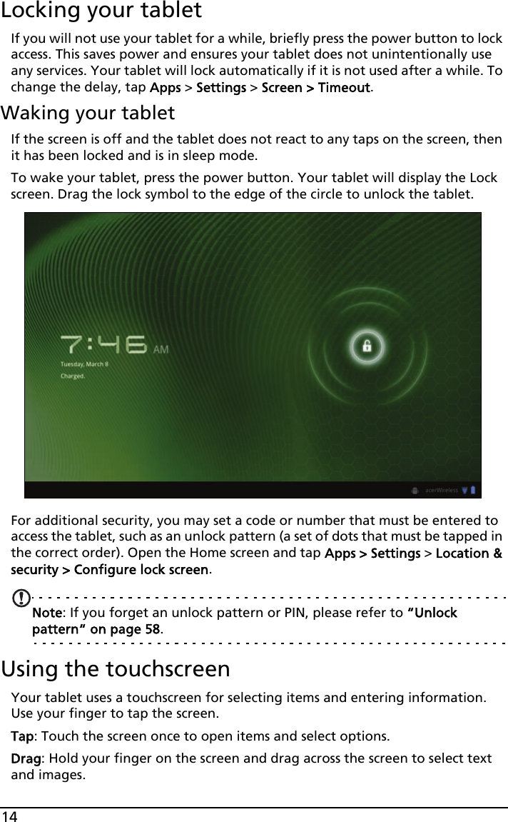 14Locking your tabletIf you will not use your tablet for a while, briefly press the power button to lock access. This saves power and ensures your tablet does not unintentionally use any services. Your tablet will lock automatically if it is not used after a while. To change the delay, tap Apps &gt; Settings &gt; Screen &gt; Timeout.Waking your tabletIf the screen is off and the tablet does not react to any taps on the screen, then it has been locked and is in sleep mode.To wake your tablet, press the power button. Your tablet will display the Lock screen. Drag the lock symbol to the edge of the circle to unlock the tablet.For additional security, you may set a code or number that must be entered to access the tablet, such as an unlock pattern (a set of dots that must be tapped in the correct order). Open the Home screen and tap Apps &gt; Settings &gt; Location &amp; security &gt; Configure lock screen.Note: If you forget an unlock pattern or PIN, please refer to “Unlock pattern“ on page 58.Using the touchscreenYour tablet uses a touchscreen for selecting items and entering information. Use your finger to tap the screen.Tap: Touch the screen once to open items and select options.Drag: Hold your finger on the screen and drag across the screen to select text and images.