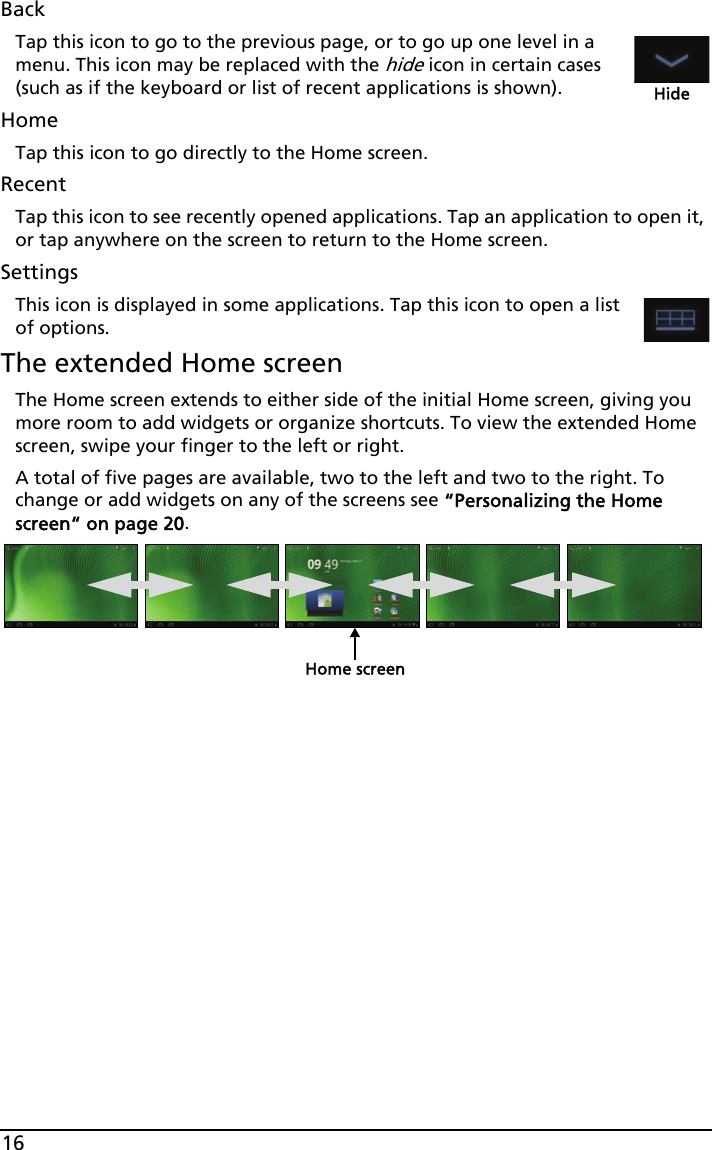 16BackTap this icon to go to the previous page, or to go up one level in a menu. This icon may be replaced with the hide icon in certain cases (such as if the keyboard or list of recent applications is shown).HideHomeTap this icon to go directly to the Home screen.RecentTap this icon to see recently opened applications. Tap an application to open it, or tap anywhere on the screen to return to the Home screen.SettingsThis icon is displayed in some applications. Tap this icon to open a list of options.The extended Home screenThe Home screen extends to either side of the initial Home screen, giving you more room to add widgets or organize shortcuts. To view the extended Home screen, swipe your finger to the left or right. A total of five pages are available, two to the left and two to the right. To change or add widgets on any of the screens see “Personalizing the Home screen“ on page 20.Home screen