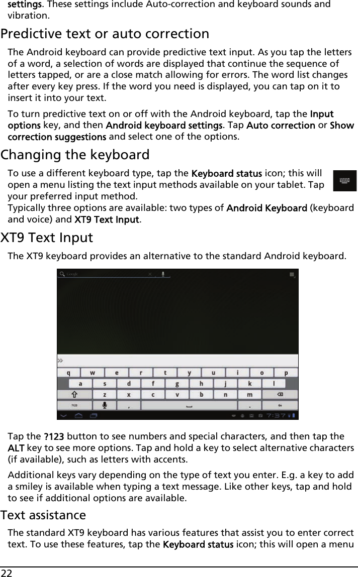 22settings. These settings include Auto-correction and keyboard sounds and vibration.Predictive text or auto correctionThe Android keyboard can provide predictive text input. As you tap the letters of a word, a selection of words are displayed that continue the sequence of letters tapped, or are a close match allowing for errors. The word list changes after every key press. If the word you need is displayed, you can tap on it to insert it into your text.To turn predictive text on or off with the Android keyboard, tap the Input options key, and then Android keyboard settings. Tap Auto correction or Show correction suggestions and select one of the options.Changing the keyboardTo use a different keyboard type, tap the Keyboard status icon; this will open a menu listing the text input methods available on your tablet. Tap your preferred input method.  Typically three options are available: two types of Android Keyboard (keyboard and voice) and XT9 Text Input.XT9 Text InputThe XT9 keyboard provides an alternative to the standard Android keyboard. Tap the ?123 button to see numbers and special characters, and then tap the ALT key to see more options. Tap and hold a key to select alternative characters (if available), such as letters with accents.Additional keys vary depending on the type of text you enter. E.g. a key to add a smiley is available when typing a text message. Like other keys, tap and hold to see if additional options are available.Text assistanceThe standard XT9 keyboard has various features that assist you to enter correct text. To use these features, tap the Keyboard status icon; this will open a menu 