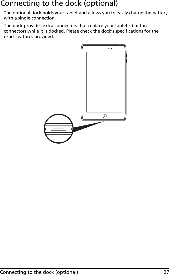 27Connecting to the dock (optional)Connecting to the dock (optional)The optional dock holds your tablet and allows you to easily charge the battery with a single connection. The dock provides extra connectors that replace your tablet&apos;s built-in connectors while it is docked. Please check the dock’s specifications for the exact features provided.