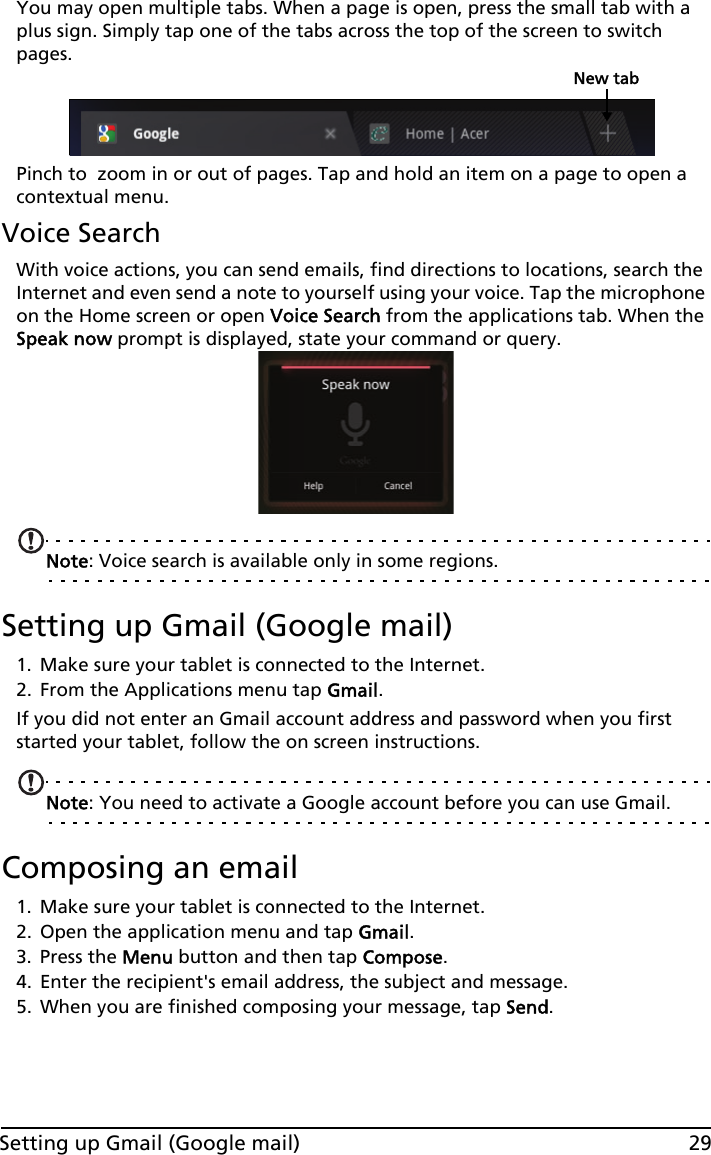 29Setting up Gmail (Google mail)You may open multiple tabs. When a page is open, press the small tab with a plus sign. Simply tap one of the tabs across the top of the screen to switch pages. New tabPinch to  zoom in or out of pages. Tap and hold an item on a page to open a contextual menu.Voice SearchWith voice actions, you can send emails, find directions to locations, search the Internet and even send a note to yourself using your voice. Tap the microphone on the Home screen or open Voice Search from the applications tab. When the Speak now prompt is displayed, state your command or query.Note: Voice search is available only in some regions.Setting up Gmail (Google mail)1. Make sure your tablet is connected to the Internet.2. From the Applications menu tap Gmail.If you did not enter an Gmail account address and password when you first started your tablet, follow the on screen instructions.Note: You need to activate a Google account before you can use Gmail.Composing an email1. Make sure your tablet is connected to the Internet.2. Open the application menu and tap Gmail.3. Press the Menu button and then tap Compose.4. Enter the recipient&apos;s email address, the subject and message.5. When you are finished composing your message, tap Send.