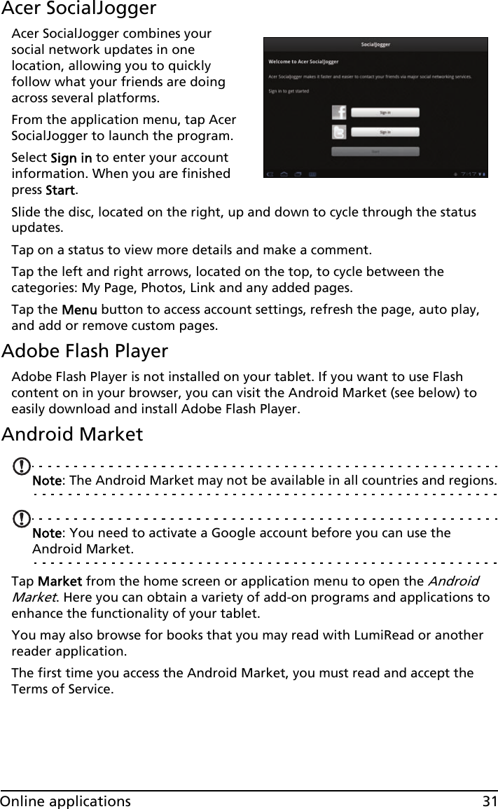 31Online applicationsAcer SocialJoggerAcer SocialJogger combines your social network updates in one location, allowing you to quickly follow what your friends are doing across several platforms.From the application menu, tap Acer SocialJogger to launch the program.Select Sign in to enter your account information. When you are finished press Start.Slide the disc, located on the right, up and down to cycle through the status updates. Tap on a status to view more details and make a comment.Tap the left and right arrows, located on the top, to cycle between the categories: My Page, Photos, Link and any added pages.Tap the Menu button to access account settings, refresh the page, auto play, and add or remove custom pages.Adobe Flash PlayerAdobe Flash Player is not installed on your tablet. If you want to use Flash content on in your browser, you can visit the Android Market (see below) to easily download and install Adobe Flash Player. Android MarketNote: The Android Market may not be available in all countries and regions.Note: You need to activate a Google account before you can use the Android Market.Tap Market from the home screen or application menu to open the Android Market. Here you can obtain a variety of add-on programs and applications to enhance the functionality of your tablet. You may also browse for books that you may read with LumiRead or another reader application.The first time you access the Android Market, you must read and accept the Terms of Service.