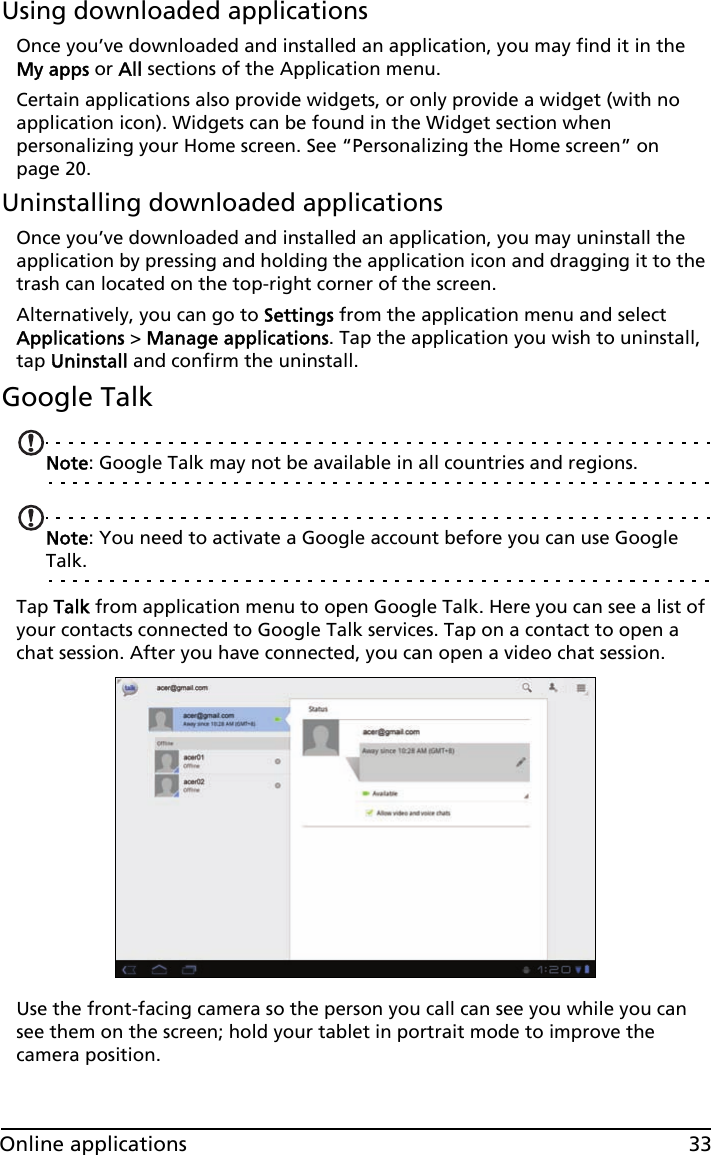 33Online applicationsUsing downloaded applicationsOnce you’ve downloaded and installed an application, you may find it in the My apps or All sections of the Application menu.Certain applications also provide widgets, or only provide a widget (with no application icon). Widgets can be found in the Widget section when personalizing your Home screen. See “Personalizing the Home screen” on page 20.Uninstalling downloaded applicationsOnce you’ve downloaded and installed an application, you may uninstall the application by pressing and holding the application icon and dragging it to the trash can located on the top-right corner of the screen.Alternatively, you can go to Settings from the application menu and select Applications &gt; Manage applications. Tap the application you wish to uninstall, tap Uninstall and confirm the uninstall.Google TalkNote: Google Talk may not be available in all countries and regions.Note: You need to activate a Google account before you can use Google Talk.Tap Talk from application menu to open Google Talk. Here you can see a list of your contacts connected to Google Talk services. Tap on a contact to open a chat session. After you have connected, you can open a video chat session.Use the front-facing camera so the person you call can see you while you can see them on the screen; hold your tablet in portrait mode to improve the camera position.