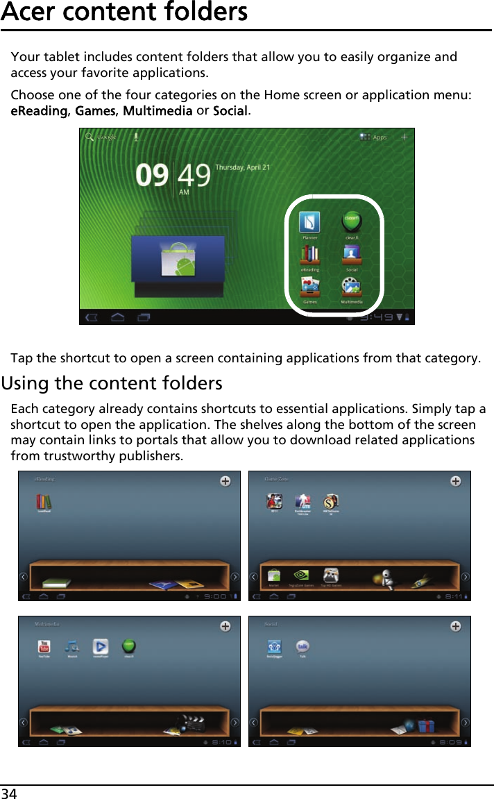 34Acer content foldersYour tablet includes content folders that allow you to easily organize and access your favorite applications.Choose one of the four categories on the Home screen or application menu: eReading, Games, Multimedia or Social.Tap the shortcut to open a screen containing applications from that category.Using the content foldersEach category already contains shortcuts to essential applications. Simply tap a shortcut to open the application. The shelves along the bottom of the screen may contain links to portals that allow you to download related applications from trustworthy publishers.