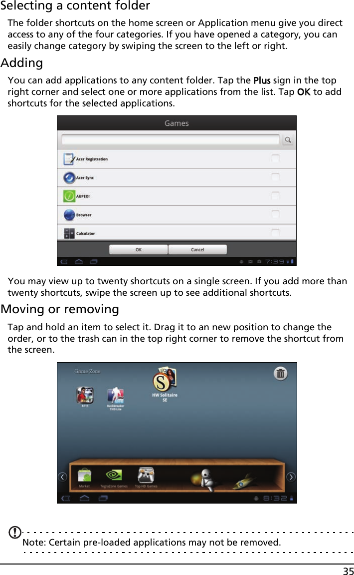 35Selecting a content folderThe folder shortcuts on the home screen or Application menu give you direct access to any of the four categories. If you have opened a category, you can easily change category by swiping the screen to the left or right. AddingYou can add applications to any content folder. Tap the Plus sign in the top right corner and select one or more applications from the list. Tap OK to add shortcuts for the selected applications.You may view up to twenty shortcuts on a single screen. If you add more than twenty shortcuts, swipe the screen up to see additional shortcuts.Moving or removingTap and hold an item to select it. Drag it to an new position to change the order, or to the trash can in the top right corner to remove the shortcut from the screen.Note: Certain pre-loaded applications may not be removed.