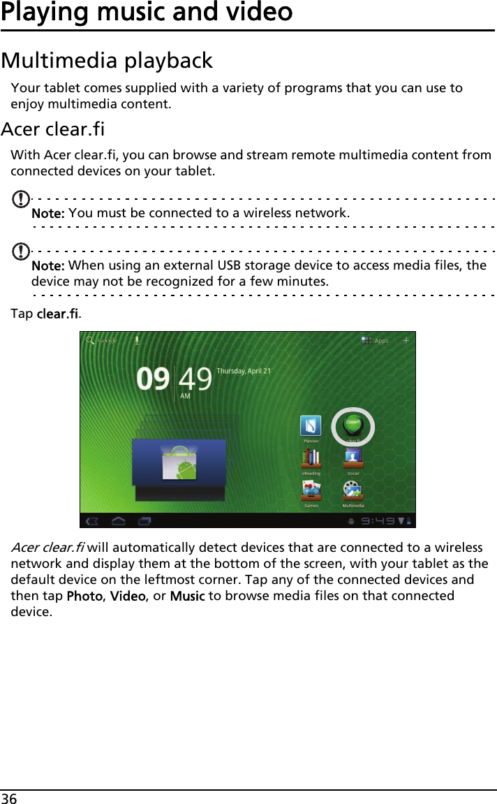 36Playing music and videoMultimedia playbackYour tablet comes supplied with a variety of programs that you can use to enjoy multimedia content.Acer clear.fiWith Acer clear.fi, you can browse and stream remote multimedia content from connected devices on your tablet.Note: You must be connected to a wireless network. Note: When using an external USB storage device to access media files, the device may not be recognized for a few minutes.Tap clear.fi.Acer clear.fi will automatically detect devices that are connected to a wireless network and display them at the bottom of the screen, with your tablet as the default device on the leftmost corner. Tap any of the connected devices and then tap Photo, Video, or Music to browse media files on that connected device.