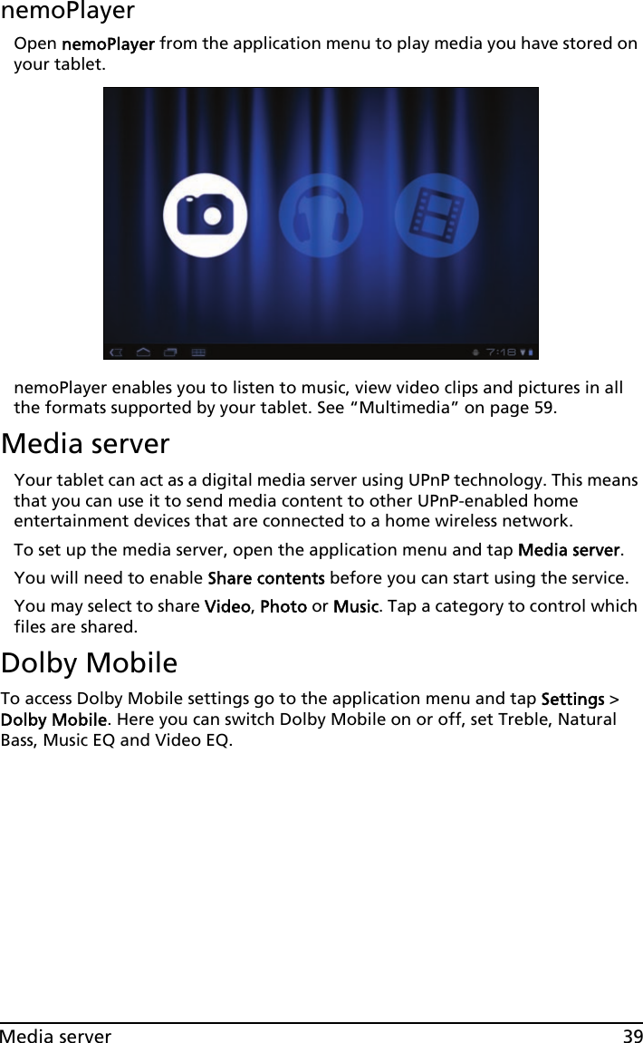 39Media servernemoPlayerOpen nemoPlayer from the application menu to play media you have stored on your tablet. nemoPlayer enables you to listen to music, view video clips and pictures in all the formats supported by your tablet. See “Multimedia” on page 59.Media serverYour tablet can act as a digital media server using UPnP technology. This means that you can use it to send media content to other UPnP-enabled home entertainment devices that are connected to a home wireless network.To set up the media server, open the application menu and tap Media server.You will need to enable Share contents before you can start using the service.You may select to share Video, Photo or Music. Tap a category to control which files are shared.Dolby MobileTo access Dolby Mobile settings go to the application menu and tap Settings &gt; Dolby Mobile. Here you can switch Dolby Mobile on or off, set Treble, Natural Bass, Music EQ and Video EQ.